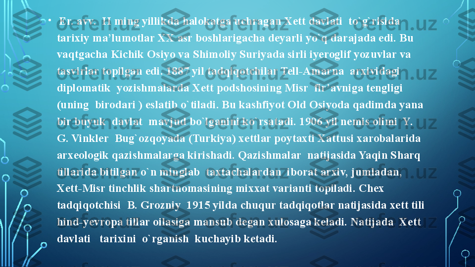 •
  Er. avv.  II ming yillikda halokatga uchragan Xett davlati  to`g`risida 
tarixiy ma’lumotlar XX asr boshlarigacha deyarli yo`q darajada edi. Bu 
vaqtgacha Kichik Osiyo va Shimoliy Suriyada sirli iyeroglif yozuvlar va 
tasvirlar topilgan edi. 1887 yil tadqiqotchilar Tell-Amarna  arxividagi  
diplomatik  yozishmalarda Xett podshosining Misr  fir’avniga tengligi 
(uning  birodari ) eslatib o`tiladi. Bu kashfiyot Old Osiyoda qadimda yana 
bir buyuk  davlat  mavjud bo`lganini ko`rsatadi. 1906 yil nemis olimi  Y. 
G. Vinkler  Bug`ozqoyada (Turkiya) xettlar poytaxti Xattusi xarobalarida 
arxeologik qazishmalarga kirishadi. Qazishmalar  natijasida Yaqin Sharq 
tillarida bitilgan o`n minglab  taxtachalardan  iborat arxiv, jumladan, 
Xett-Misr tinchlik shartnomasining mixxat varianti topiladi. Chex 
tadqiqotchisi  B. Grozniy  1915 yilda chuqur tadqiqotlar natijasida xett tili 
hind-yevropa tillar oilasiga mansub degan xulosaga keladi. Natijada  Xett  
davlati   tarixini  o`rganish  kuchayib ketadi.   