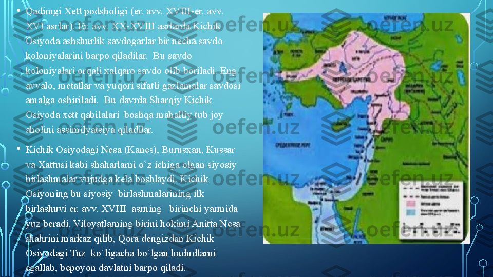 • Qadimgi Xett podsholigi (er. avv. XVIII-er. avv. 
XVI asrlar). Er. avv. XX-XVIII asrlarda Kichik 
Osiyoda ashshurlik savdogarlar bir necha savdo 
koloniyalarini barpo qiladilar.  Bu savdo 
koloniyalari orqali xalqaro savdo olib boriladi. Eng 
avvalo, metallar va yuqori sifatli gazlamalar savdosi 
amalga oshiriladi.  Bu davrda Sharqiy Kichik 
Osiyoda xett qabilalari  boshqa mahalliy tub joy 
aholini assimilyatsiya qiladilar.  
• Kichik Osiyodagi Nesa (Kanes), Burusxan, Kussar 
va Xattusi kabi shaharlarni o`z ichiga olgan siyosiy 
birlashmalar vujudga kela boshlaydi.  Kichik  
Osiyoning bu siyosiy  birlashmalarining ilk 
birlashuvi er. avv. XVIII  asrning   birinchi yarmida 
yuz beradi. Viloyatlarning birini hokimi Anitta Nesa 
shahrini markaz qilib, Qora dengizdan Kichik 
Osiyodagi Tuz  ko`ligacha bo`lgan hududlarni 
egallab, bepoyon davlatni barpo qiladi.   