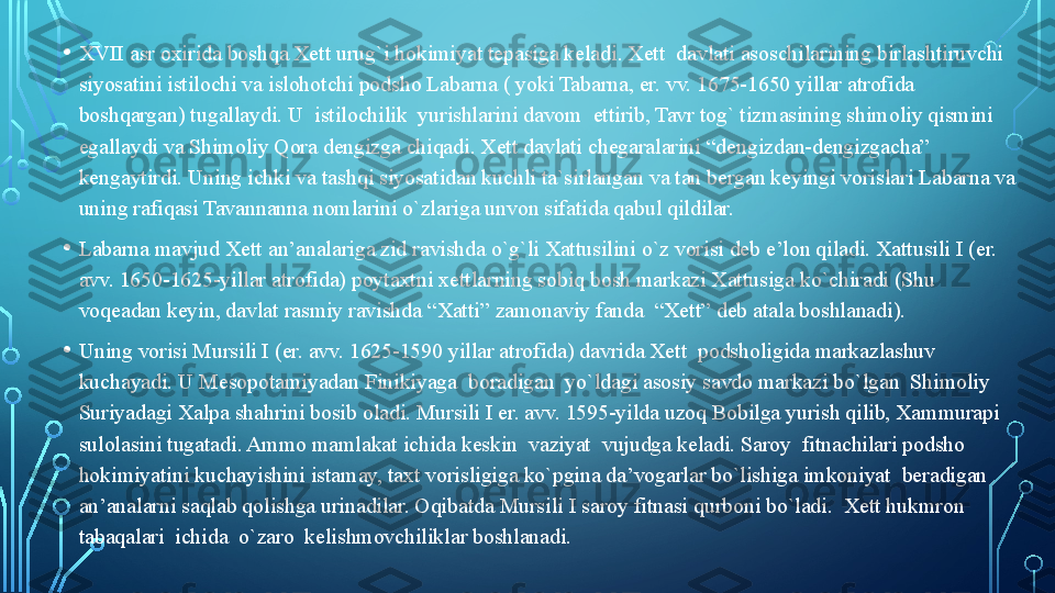 • XVII asr oxirida boshqa Xett urug`i hokimiyat tepasiga keladi. Xett  davlati asoschilarining birlashtiruvchi 
siyosatini istilochi va islohotchi podsho Labarna ( yoki Tabarna, er. vv. 1675-1650 yillar atrofida 
boshqargan) tugallaydi. U  istilochilik  yurishlarini davom  ettirib, Tavr tog` tizmasining shimoliy qismini 
egallaydi va Shimoliy Qora dengizga chiqadi. Xett davlati chegaralarini “dengizdan-dengizgacha” 
kengaytirdi. Uning ichki va tashqi siyosatidan kuchli ta`sirlangan va tan bergan keyingi vorislari Labarna va 
uning rafiqasi Tavannanna nomlarini o`zlariga unvon sifatida qabul qildilar.
• Labarna mavjud Xett an’analariga zid ravishda o`g`li Xattusilini o`z vorisi deb e’lon qiladi. Xattusili I (er. 
avv. 1650-1625-yillar atrofida) poytaxtni xettlarning sobiq bosh markazi Xattusiga ko`chiradi (Shu 
voqeadan keyin, davlat rasmiy ravishda “Xatti” zamonaviy fanda  “Xett” deb atala boshlanadi).
• Uning vorisi Mursili I (er. avv. 1625-1590 yillar atrofida) davrida Xett  podsholigida markazlashuv 
kuchayadi. U Mesopotamiyadan Finikiyaga  boradigan  yo`ldagi asosiy savdo markazi bo`lgan  Shimoliy 
Suriyadagi Xalpa shahrini bosib oladi. Mursili I er. avv. 1595-yilda uzoq Bobilga yurish qilib, Xammurapi 
sulolasini tugatadi. Ammo mamlakat ichida keskin  vaziyat  vujudga keladi. Saroy  fitnachilari podsho 
hokimiyatini kuchayishini istamay, taxt vorisligiga ko`pgina da’vogarlar bo`lishiga imkoniyat  beradigan  
an’analarni saqlab qolishga urinadilar. Oqibatda Mursili I saroy fitnasi qurboni bo`ladi.  Xett hukmron  
tabaqalari  ichida  o`zaro  kelishmovchiliklar boshlanadi.   