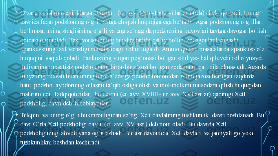 • O`zaro kelishmovchiliklarga Telepin I (er. avv. 1530-1500 yillar atrofida) chek  qo`yadi. Uning 
davrida faqat podshoning o`g`li taxtga chiqish huquqiga ega bo`ladi.  Agar podshoning o`g`illari 
bo`lmasa, uning singlisining o`g`li va eng so`nggida podshoning kuyovlari taxtga davogar bo`lish 
qoidasi o`rnatiladi. Taxt vorisligining bunday tartibi qat’iy bo`lib, zodagonlar kengashi 
«pankus»ning taxt vorisligi masalasidagi  rolini tugatdi. Ammo qolgan masalalarda «pankus» o`z 
huquqini  saqlab qoladi. Pankusning yuqori pog`onasi bo`lgan «tuliya» hal qiluvchi rol o`ynaydi. 
Tuliyaning ruxsatisiz podsho uning biror-bir a’zosi bo`lgan zodagonni qatl qila olmas edi. Agarda 
tuliyaning ruxsati bilan uning biror a’zosiga podsho tomonidan o`lim jazosi berilgan taqdirda 
ham  podsho  aybdorning oilasini ta’qib ostiga olish va mol-mulkini musodara qilish huquqidan 
mahrum edi. Tadqiqotchilar,  bu davrni (er. avv. XVIIII- er. avv. XVI asrlar) qadimgi Xett 
podsholigi davri deb  hisoblaydilar. 
• Telepin  va uning o`g`li hukmronligidan so`ng, Xett davlatining tushkunlik  davri boshlanadi. Bu 
davr O`rta Xett podsholigi davri  (er. avv. XV asr ) deb nom oladi. Bu davrda Xett  
podsholigining  ahvoli yana og`irlashadi. Bir asr davomida  Xett davlati  va jamiyati go`yoki  
tushkunlikni boshdan kechiradi.   