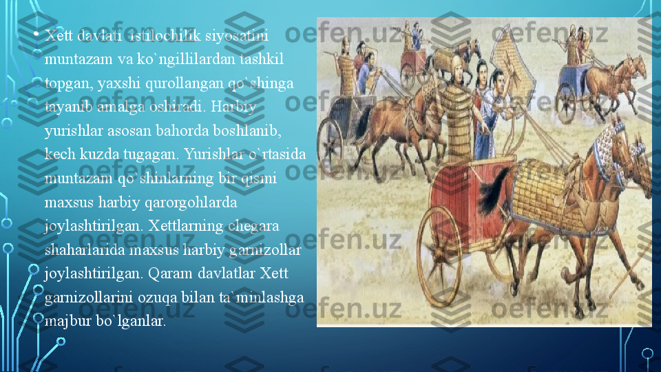 • Xett davlati  istilochilik siyosatini 
muntazam va ko`ngillilardan tashkil 
topgan, yaxshi qurollangan qo`shinga 
tayanib amalga oshiradi. Harbiy 
yurishlar asosan bahorda boshlanib, 
kech kuzda tugagan. Yurishlar o`rtasida 
muntazam qo`shinlarning bir qismi 
maxsus harbiy qarorgohlarda 
joylashtirilgan. Xettlarning chegara 
shaharlarida maxsus harbiy garnizollar 
joylashtirilgan. Qaram davlatlar Xett 
garnizollarini ozuqa bilan ta`minlashga 
majbur bo`lganlar.   