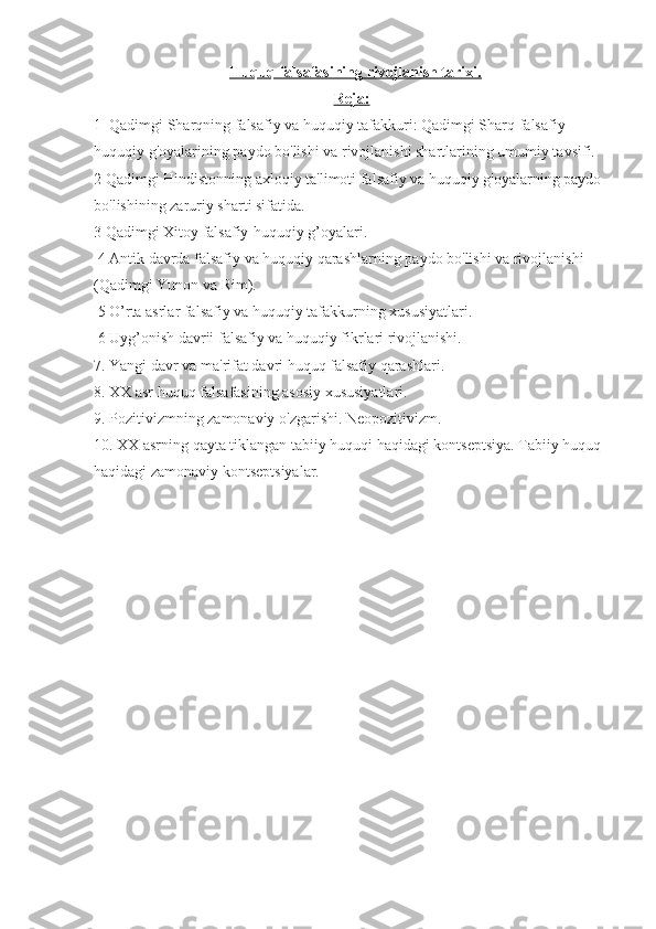     Huquq falsafasining rivojlanish tarixi    .  
Reja:
1  Qadimgi Sharqning falsafiy va huquqiy tafakkuri: Qadimgi Sharq falsafiy -
huquqiy g'oyalarining paydo bo'lishi va rivojlanishi shartlarining umumiy tavsifi.
2 Qadimgi Hindistonning axloqiy ta'limoti falsafiy va huquqiy g'oyalarning paydo 
bo'lishining zaruriy sharti sifatida.
3 Qadimgi Xitoy falsafiy-huquqiy g’oyalari.
 4 Antik davrda falsafiy va huquqiy qarashlarning paydo bo'lishi va rivojlanishi 
(Qadimgi Yunon va Rim).
 5 O’rta asrlar falsafiy va huquqiy tafakkurning xususiyatlari.
 6 Uyg’onish davrii falsafiy va huquqiy fikrlari rivojlanishi.
7. Yangi davr va ma'rifat davri huquq falsafiy qarashlari.
8. XX asr huquq falsafasining asosiy xususiyatlari.
9. Pozitivizmning zamonaviy o'zgarishi. Neopozitivizm.
10. XX asrning qayta tiklangan tabiiy huquqi haqidagi kontseptsiya. Tabiiy huquq 
haqidagi zamonaviy kontseptsiyalar. 