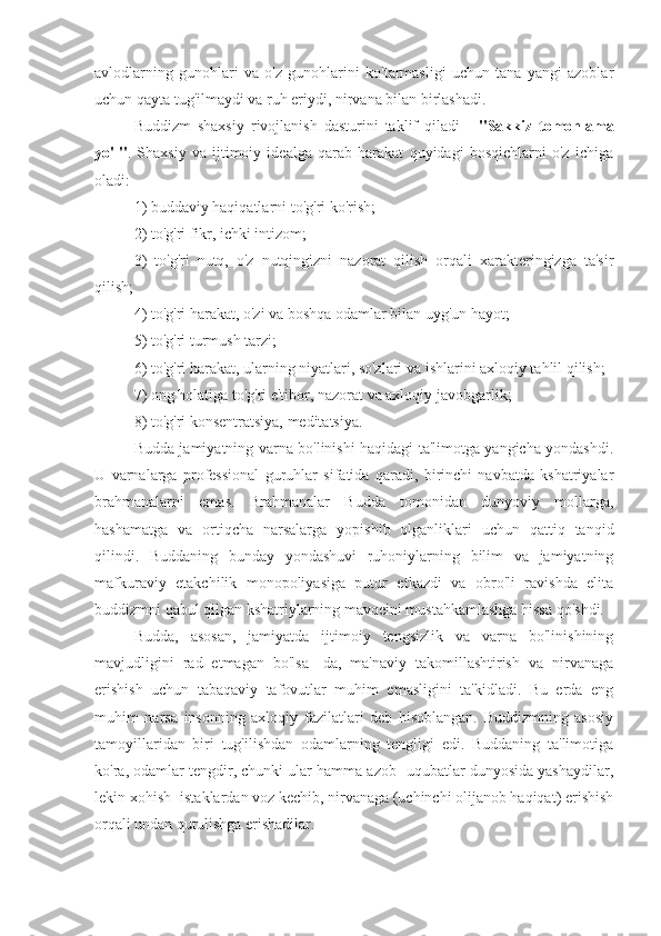 avlodlarning   gunohlari   va   o'z   gunohlarini   ko'tarmasligi   uchun   tana   yangi   azoblar
uchun qayta tug'ilmaydi va ruh eriydi, nirvana bilan birlashadi.
Buddizm   shaxsiy   rivojlanish   dasturini   taklif   qiladi   -   "Sakkiz   tomonlama
yo'l" .   Shaxsiy   va   ijtimoiy   idealga   qarab   harakat   quyidagi   bosqichlarni   o'z   ichiga
oladi: 
1) buddaviy haqiqatlarni to'g'ri ko'rish; 
2) to'g'ri fikr, ichki intizom; 
3)   to'g'ri   nutq,   o'z   nutqingizni   nazorat   qilish   orqali   xarakteringizga   ta'sir
qilish; 
4) to'g'ri harakat, o'zi va boshqa odamlar bilan uyg'un hayot;
5) to'g'ri turmush tarzi; 
6) to'g'ri harakat, ularning niyatlari, so'zlari va ishlarini axloqiy tahlil qilish; 
7) ong holatiga to'g'ri e'tibor, nazorat va axloqiy javobgarlik; 
8) to'g'ri konsentratsiya, meditatsiya.
Budda jamiyatning varna bo'linishi haqidagi ta'limotga yangicha yondashdi.
U   varnalarga   professional   guruhlar   sifatida   qaradi,   birinchi   navbatda   kshatriyalar
brahmanalarni   emas.   Brahmanalar   Budda   tomonidan   dunyoviy   mollarga,
hashamatga   va   ortiqcha   narsalarga   yopishib   olganliklari   uchun   qattiq   tanqid
qilindi.   Buddaning   bunday   yondashuvi   ruhoniylarning   bilim   va   jamiyatning
mafkuraviy   etakchilik   monopoliyasiga   putur   etkazdi   va   obro'li   ravishda   elita
buddizmni qabul qilgan kshatriylarning mavqeini mustahkamlashga hissa qo'shdi.
Budda,   asosan,   jamiyatda   ijtimoiy   tengsizlik   va   varna   bo'linishining
mavjudligini   rad   etmagan   bo'lsa   -da,   ma'naviy   takomillashtirish   va   nirvanaga
erishish   uchun   tabaqaviy   tafovutlar   muhim   emasligini   ta'kidladi.   Bu   erda   eng
muhim   narsa   insonning   axloqiy   fazilatlari   deb   hisoblangan.   Buddizmning   asosiy
tamoyillaridan   biri   tug'ilishdan   odamlarning   tengligi   edi.   Buddaning   ta'limotiga
ko'ra, odamlar tengdir, chunki ular hamma azob -uqubatlar dunyosida yashaydilar,
lekin xohish -istaklardan voz kechib, nirvanaga (uchinchi olijanob haqiqat) erishish
orqali undan qutulishga erishadilar. 