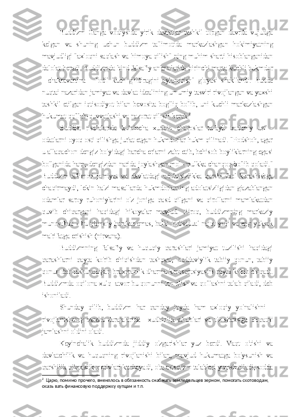 Buddizm   Ganga   vodiysida   yirik   davlatlar   tashkil   topgan   davrda   vujudga
kelgan   va   shuning   uchun   buddizm   ta'limotida   markazlashgan   hokimiyatning
mavjudligi "axloqni saqlash va himoya qilish" ning muhim sharti hisoblanganidan
dalolat beradi. Buddizmda hind falsafiy an'analarida birinchi marta kuchli hukmdor
-   chakravartina   -   "odil   kuch   g'ildiragini   aylantirish"   g'oyasi   shakllandi.   Budda
nuqtai nazaridan jamiyat va davlat idealining umumiy tasviri rivojlangan va yaxshi
tashkil   etilgan   iqtisodiyot   bilan   bevosita   bog'liq   bo'lib,   uni   kuchli   markazlashgan
hukumat qo'llab-quvvatlashi va nazorat qilishi kerak. 2
Buddist   risolalarida   ko'pincha   xudbin   ehtiroslar   tufayli   qadimiy   urf   -
odatlarni oyoq osti qilishga jur'at etgan hukmdorlar hukm qilinadi. "Podshoh, agar
u allaqachon dengiz bo'yidagi barcha erlarni zabt etib, behisob boyliklarning egasi
bo'lganida ham, dengizdan narida joylashgan mol -mulkka chanqoq bo'lib qoladi."
Buddizm   ta'limoti   jamiyat   va   davlatdagi   adolatsizlikka   qarshi   faol   kurashishga
chaqirmaydi, lekin ba'zi masallarda hukmdorlarning adolatsizligidan g'azablangan
odamlar   saroy   ruhoniylarini   o'z   joniga   qasd   qilgani   va   qirollarni   mamlakatdan
quvib   chiqargani   haqidagi   hikoyalar   mavjud.   Biroq,   buddizmning   markaziy
munosabati - bu ijtimoiy harakat emas, balki individual najot yo'li va eng yuksak
ma'rifatga erishish (nirvana).
Buddizmning   falsafiy   va   huquqiy   qarashlari   jamiyat   tuzilishi   haqidagi
qarashlarni   qayta   ko'rib   chiqishdan   tashqari,   buddaviylik   tabiiy   qonun,   tabiiy
qonun deb tushunadigan braxmanlik dharma kontseptsiyasini qayta ko'rib chiqadi.
Buddizmda oqilona xulq -atvor bu qonunni tan olish va qo'llashni talab qiladi, deb
ishoniladi.
Shunday   qilib,   buddizm   har   qanday   joyda   ham   axloqiy   yo'nalishni   -
rivojlanishning   barcha   darajalarida   -   xudbinlik   sabablari   va   o'z   shaxsiga   diqqatni
jamlashni oldini oladi.
Keyinchalik   buddizmda   jiddiy   o'zgarishlar   yuz   berdi.   Vaqt   o'tishi   va
davlatchilik   va   huquqning   rivojlanishi   bilan,   mavjud   hukumatga   bo'ysunish   va
qarshilik qilmaslik motivlari kuchayadi, o'ta astsetizm talablari yumshatiladi, sodda
2
  Царю, помимо прочего, вменялось в обязанность снабжать земледельцев зерном, помогать скотоводам, 
оказывать финансовую поддержку купцам и т.п. 