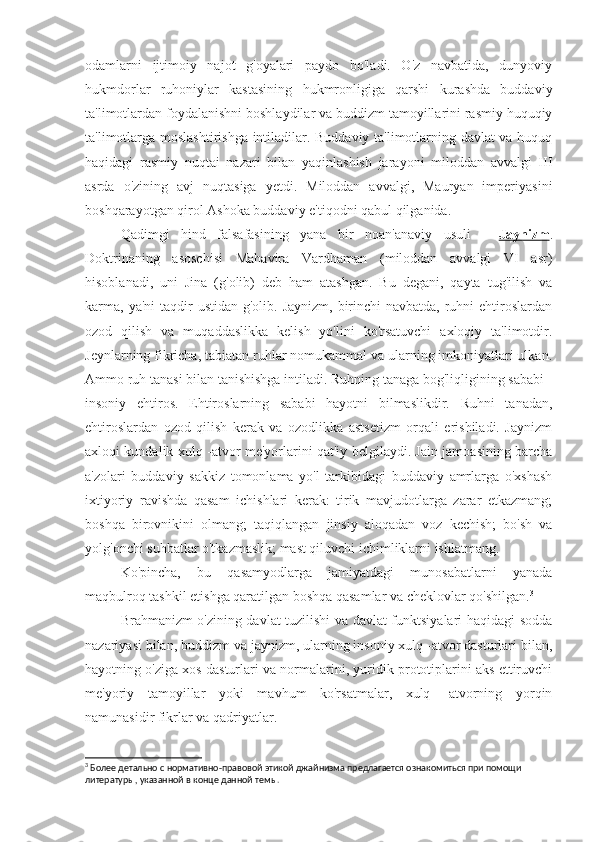 odamlarni   ijtimoiy   najot   g'oyalari   paydo   bo'ladi.   O'z   navbatida,   dunyoviy
hukmdorlar   ruhoniylar   kastasining   hukmronligiga   qarshi   kurashda   buddaviy
ta'limotlardan foydalanishni boshlaydilar va buddizm tamoyillarini rasmiy huquqiy
ta'limotlarga moslashtirishga intiladilar. Buddaviy ta'limotlarning davlat va huquq
haqidagi   rasmiy   nuqtai   nazari   bilan   yaqinlashish   jarayoni   miloddan   avvalgi   III
asrda   o'zining   avj   nuqtasiga   yetdi.   Miloddan   avvalgi,   Mauryan   imperiyasini
boshqarayotgan qirol Ashoka buddaviy e'tiqodni qabul qilganida.
Qadimgi   hind   falsafasining   yana   bir   noan'anaviy   usuli   -   Jaynizm .
Doktrinaning   asoschisi   Mahavira   Vardhaman   (miloddan   avvalgi   VI   asr)
hisoblanadi,   uni   Jina   (g'olib)   deb   ham   atashgan.   Bu   degani,   qayta   tug'ilish   va
karma,  ya'ni  taqdir  ustidan g'olib. Jaynizm,  birinchi  navbatda,  ruhni  ehtiroslardan
ozod   qilish   va   muqaddaslikka   kelish   yo'lini   ko'rsatuvchi   axloqiy   ta'limotdir.
Jeynlarning fikricha, tabiatan ruhlar nomukammal va ularning imkoniyatlari ulkan.
Ammo ruh tanasi bilan tanishishga intiladi. Ruhning tanaga bog'liqligining sababi -
insoniy   ehtiros.   Ehtiroslarning   sababi   hayotni   bilmaslikdir.   Ruhni   tanadan,
ehtiroslardan   ozod   qilish   kerak   va   ozodlikka   astsetizm   orqali   erishiladi.   Jaynizm
axloqi kundalik xulq -atvor me'yorlarini qat'iy belgilaydi. Jain jamoasining barcha
a'zolari   buddaviy   sakkiz   tomonlama   yo'l   tarkibidagi   buddaviy   amrlarga   o'xshash
ixtiyoriy   ravishda   qasam   ichishlari   kerak:   tirik   mavjudotlarga   zarar   etkazmang;
boshqa   birovnikini   olmang;   taqiqlangan   jinsiy   aloqadan   voz   kechish;   bo'sh   va
yolg'onchi suhbatlar o'tkazmaslik; mast qiluvchi ichimliklarni ishlatmang.
Ko'pincha,   bu   qasamyodlarga   jamiyatdagi   munosabatlarni   yanada
maqbulroq tashkil etishga qaratilgan boshqa qasamlar va cheklovlar qo'shilgan. 3
Brahmanizm o'zining davlat tuzilishi va davlat funktsiyalari haqidagi sodda
nazariyasi bilan, buddizm va jaynizm, ularning insoniy xulq -atvor dasturlari bilan,
hayotning o'ziga xos dasturlari va normalarini, yuridik prototiplarini aks ettiruvchi
me'yoriy   tamoyillar   yoki   mavhum   ko'rsatmalar,   xulq   -atvorning   yorqin
namunasidir fikrlar va qadriyatlar.
3
 Более детально с нормативно-правовой этикой джайнизма предлагается ознакомиться при помощи 
литературы, указанной в конце данной темы. 