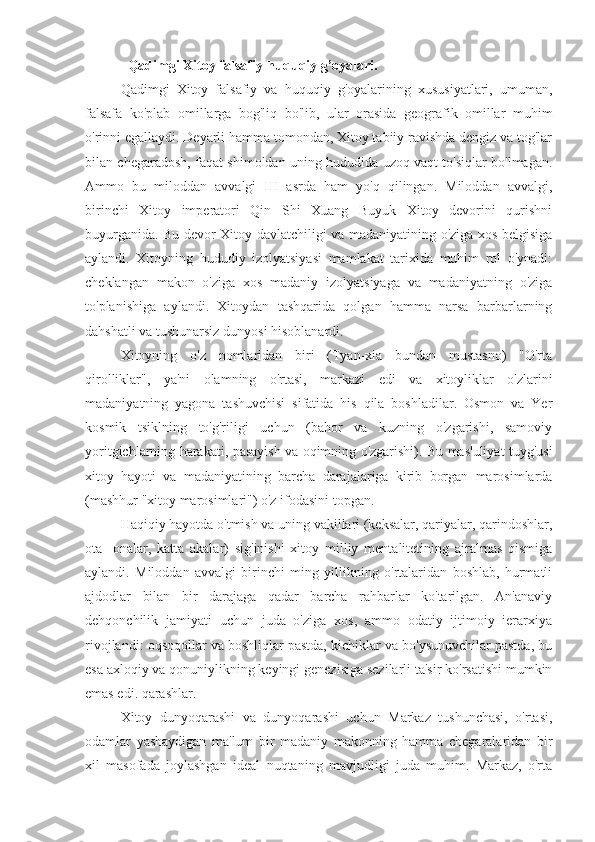   Qadimgi Xitoy falsafiy-huquqiy g’oyalari.
Qadimgi   Xitoy   falsafiy   va   huquqiy   g'oyalarining   xususiyatlari,   umuman,
falsafa   ko'plab   omillarga   bog'liq   bo'lib,   ular   orasida   geografik   omillar   muhim
o'rinni egallaydi. Deyarli hamma tomondan, Xitoy tabiiy ravishda dengiz va tog'lar
bilan chegaradosh, faqat shimoldan uning hududida uzoq vaqt to'siqlar bo'lmagan.
Ammo   bu   miloddan   avvalgi   III   asrda   ham   yo'q   qilingan.   Miloddan   avvalgi,
birinchi   Xitoy   imperatori   Qin   Shi   Xuang   Buyuk   Xitoy   devorini   qurishni
buyurganida. Bu devor Xitoy davlatchiligi va madaniyatining o'ziga xos belgisiga
aylandi.   Xitoyning   hududiy   izolyatsiyasi   mamlakat   tarixida   muhim   rol   o'ynadi:
cheklangan   makon   o'ziga   xos   madaniy   izolyatsiyaga   va   madaniyatning   o'ziga
to'planishiga   aylandi.   Xitoydan   tashqarida   qolgan   hamma   narsa   barbarlarning
dahshatli va tushunarsiz dunyosi hisoblanardi.
Xitoyning   o'z   nomlaridan   biri   (Tyan-xia   bundan   mustasno)   "O'rta
qirolliklar",   ya'ni   olamning   o'rtasi,   markazi   edi   va   xitoyliklar   o'zlarini
madaniyatning   yagona   tashuvchisi   sifatida   his   qila   boshladilar.   Osmon   va   Yer
kosmik   tsiklning   to'g'riligi   uchun   (bahor   va   kuzning   o'zgarishi,   samoviy
yoritgichlarning harakati, pasayish va oqimning o'zgarishi). Bu mas'uliyat tuyg'usi
xitoy   hayoti   va   madaniyatining   barcha   darajalariga   kirib   borgan   marosimlarda
(mashhur "xitoy marosimlari") o'z ifodasini topgan.
Haqiqiy hayotda o'tmish va uning vakillari (keksalar, qariyalar, qarindoshlar,
ota   -onalar,   katta   akalar)   sig'inishi   xitoy   milliy   mentalitetining   ajralmas   qismiga
aylandi.   Miloddan   avvalgi   birinchi   ming   yillikning   o'rtalaridan   boshlab,   hurmatli
ajdodlar   bilan   bir   darajaga   qadar   barcha   rahbarlar   ko'tarilgan.   An'anaviy
dehqonchilik   jamiyati   uchun   juda   o'ziga   xos,   ammo   odatiy   ijtimoiy   ierarxiya
rivojlandi: oqsoqollar va boshliqlar pastda, kichiklar va bo'ysunuvchilar pastda, bu
esa axloqiy va qonuniylikning keyingi genezisiga sezilarli ta'sir ko'rsatishi mumkin
emas edi. qarashlar.
Xitoy   dunyoqarashi   va   dunyoqarashi   uchun   Markaz   tushunchasi,   o'rtasi,
odamlar   yashaydigan   ma'lum   bir   madaniy   makonning   hamma   chegaralaridan   bir
xil   masofada   joylashgan   ideal   nuqtaning   mavjudligi   juda   muhim.   Markaz,   o'rta 