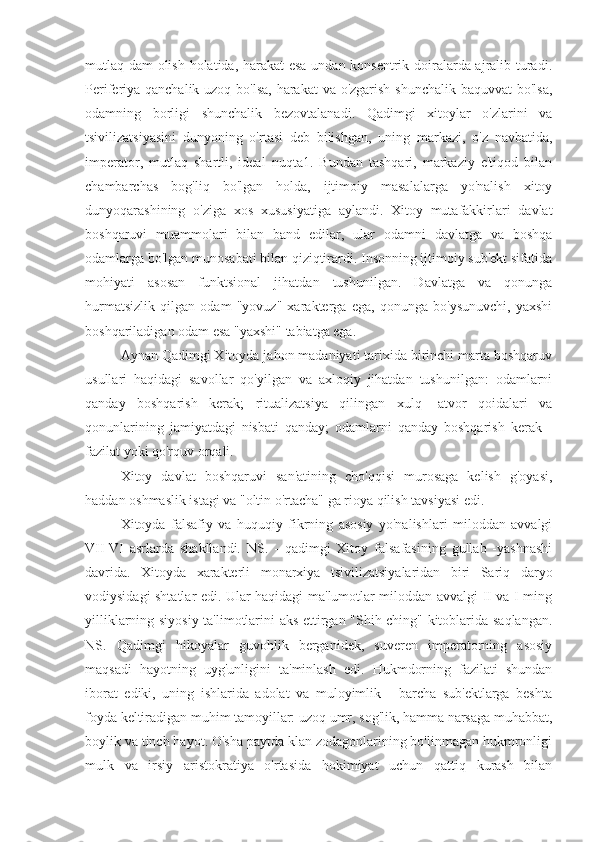 mutlaq dam olish holatida, harakat esa undan konsentrik doiralarda ajralib turadi.
Periferiya qanchalik uzoq bo'lsa,  harakat  va o'zgarish shunchalik baquvvat  bo'lsa,
odamning   borligi   shunchalik   bezovtalanadi.   Qadimgi   xitoylar   o'zlarini   va
tsivilizatsiyasini   dunyoning   o'rtasi   deb   bilishgan,   uning   markazi,   o'z   navbatida,
imperator,   mutlaq   shartli,   ideal   nuqta1.   Bundan   tashqari,   markaziy   e'tiqod   bilan
chambarchas   bog'liq   bo'lgan   holda,   ijtimoiy   masalalarga   yo'nalish   xitoy
dunyoqarashining   o'ziga   xos   xususiyatiga   aylandi.   Xitoy   mutafakkirlari   davlat
boshqaruvi   muammolari   bilan   band   edilar,   ular   odamni   davlatga   va   boshqa
odamlarga bo'lgan munosabati bilan qiziqtirardi. Insonning ijtimoiy sub'ekt sifatida
mohiyati   asosan   funktsional   jihatdan   tushunilgan.   Davlatga   va   qonunga
hurmatsizlik   qilgan   odam   "yovuz"   xarakterga   ega,   qonunga   bo'ysunuvchi,   yaxshi
boshqariladigan odam esa "yaxshi" tabiatga ega.
Aynan Qadimgi Xitoyda jahon madaniyati tarixida birinchi marta boshqaruv
usullari   haqidagi   savollar   qo'yilgan   va   axloqiy   jihatdan   tushunilgan:   odamlarni
qanday   boshqarish   kerak;   ritualizatsiya   qilingan   xulq   -atvor   qoidalari   va
qonunlarining   jamiyatdagi   nisbati   qanday;   odamlarni   qanday   boshqarish   kerak   -
fazilat yoki qo'rquv orqali.
Xitoy   davlat   boshqaruvi   san'atining   cho'qqisi   murosaga   kelish   g'oyasi,
haddan oshmaslik istagi va "oltin o'rtacha" ga rioya qilish tavsiyasi edi.
Xitoyda   falsafiy   va   huquqiy   fikrning   asosiy   yo'nalishlari   miloddan   avvalgi
VII-VI   asrlarda   shakllandi.   NS.   -   qadimgi   Xitoy   falsafasining   gullab   -yashnashi
davrida.   Xitoyda   xarakterli   monarxiya   tsivilizatsiyalaridan   biri   Sariq   daryo
vodiysidagi shtatlar edi. Ular haqidagi ma'lumotlar miloddan avvalgi II va I ming
yilliklarning siyosiy ta'limotlarini aks ettirgan "Shih-ching" kitoblarida saqlangan.
NS.   Qadimgi   hikoyalar   guvohlik   berganidek,   suveren   imperatorning   asosiy
maqsadi   hayotning   uyg'unligini   ta'minlash   edi.   Hukmdorning   fazilati   shundan
iborat   ediki,   uning   ishlarida   adolat   va   muloyimlik   -   barcha   sub'ektlarga   beshta
foyda keltiradigan muhim tamoyillar: uzoq umr, sog'lik, hamma narsaga muhabbat,
boylik va tinch hayot. O'sha paytda klan zodagonlarining bo'linmagan hukmronligi
mulk   va   irsiy   aristokratiya   o'rtasida   hokimiyat   uchun   qattiq   kurash   bilan 