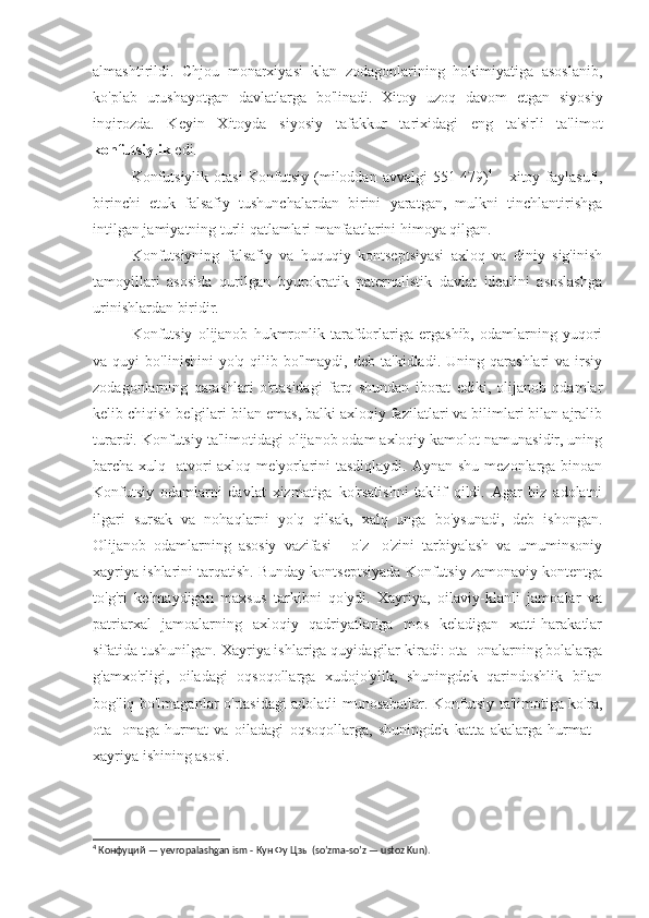 almashtirildi.   Chjou   monarxiyasi   klan   zodagonlarining   hokimiyatiga   asoslanib,
ko'plab   urushayotgan   davlatlarga   bo'linadi.   Xitoy   uzoq   davom   etgan   siyosiy
inqirozda.   Keyin   Xitoyda   siyosiy   tafakkur   tarixidagi   eng   ta'sirli   ta'limot
konfutsiylik  edi.
Konfutsiylik otasi  Konfutsiy (miloddan avvalgi 551-479) 4
  - xitoy faylasufi,
birinchi   etuk   falsafiy   tushunchalardan   birini   yaratgan,   mulkni   tinchlantirishga
intilgan jamiyatning turli qatlamlari manfaatlarini himoya qilgan.
Konfutsiyning   falsafiy   va   huquqiy   kontseptsiyasi   axloq   va   diniy   sig'inish
tamoyillari   asosida   qurilgan   byurokratik   paternalistik   davlat   idealini   asoslashga
urinishlardan biridir.
Konfutsiy   olijanob   hukmronlik   tarafdorlariga   ergashib,   odamlarning   yuqori
va  quyi   bo'linishini   yo'q  qilib   bo'lmaydi,  deb   ta'kidladi.   Uning  qarashlari   va  irsiy
zodagonlarning   qarashlari   o'rtasidagi   farq   shundan   iborat   ediki,   olijanob   odamlar
kelib chiqish belgilari bilan emas, balki axloqiy fazilatlari va bilimlari bilan ajralib
turardi. Konfutsiy ta'limotidagi olijanob odam axloqiy kamolot namunasidir, uning
barcha xulq -atvori  axloq me'yorlarini  tasdiqlaydi.  Aynan shu  mezonlarga binoan
Konfutsiy   odamlarni   davlat   xizmatiga   ko'rsatishni   taklif   qildi.   Agar   biz   adolatni
ilgari   sursak   va   nohaqlarni   yo'q   qilsak,   xalq   unga   bo'ysunadi,   deb   ishongan.
Olijanob   odamlarning   asosiy   vazifasi   -   o'z   -o'zini   tarbiyalash   va   umuminsoniy
xayriya ishlarini tarqatish. Bunday kontseptsiyada Konfutsiy zamonaviy kontentga
to'g'ri   kelmaydigan   maxsus   tarkibni   qo'ydi.   Xayriya,   oilaviy-klanli   jamoalar   va
patriarxal   jamoalarning   axloqiy   qadriyatlariga   mos   keladigan   xatti-harakatlar
sifatida tushunilgan. Xayriya ishlariga quyidagilar kiradi: ota -onalarning bolalarga
g'amxo'rligi,   oiladagi   oqsoqollarga   xudojo'ylik,   shuningdek   qarindoshlik   bilan
bog'liq bo'lmaganlar o'rtasidagi adolatli munosabatlar. Konfutsiy ta'limotiga ko'ra,
ota   -onaga   hurmat   va   oiladagi   oqsoqollarga,   shuningdek   katta   akalarga   hurmat   -
xayriya ishining asosi.
4
 Конфуций —  yevropalashgan   ism  - Кун Фу Цзы ( so ’ zma - so ’ z  —  ustoz   Kun ). 