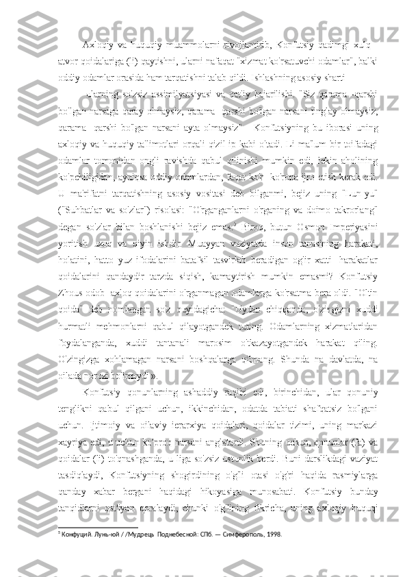 Axloqiy   va   huquqiy   muammolarni   rivojlantirib,   Konfutsiy   qadimgi   xulq   -
atvor qoidalariga (li) qaytishni, ularni nafaqat "xizmat ko'rsatuvchi odamlar", balki
oddiy odamlar orasida ham tarqatishni talab qildi. Ishlashning asosiy sharti -
  ularning   so'zsiz   assimilyatsiyasi   va   qat'iy   bajarilishi.   "Siz   qarama   -qarshi
bo'lgan  narsaga   qaray   olmaysiz,  qarama  -qarshi   bo'lgan  narsani   tinglay   olmaysiz,
qarama   -qarshi   bo'lgan   narsani   ayta   olmaysiz"   -   Konfutsiyning   bu   iborasi   uning
axloqiy  va  huquqiy  ta'limotlari  orqali  qizil   ip  kabi   o'tadi.  Li   ma'lum   bir  toifadagi
odamlar   tomonidan   ongli   ravishda   qabul   qilinishi   mumkin   edi,   lekin   aholining
ko'pchiligidan, ayniqsa oddiy odamlardan, faqat ko'r -ko'rona ijro etish kerak edi.
U   ma'rifatni   tarqatishning   asosiy   vositasi   deb   bilganmi,   bejiz   uning   "Lun-yu"
("Suhbatlar   va   so'zlar")   risolasi:   "O'rganganlarni   o'rganing   va   doimo   takrorlang"
degan   so'zlar   bilan   boshlanishi   bejiz   emas. 5
  Biroq,   butun   Osmon   Imperiyasini
yoritish   uzoq   va   qiyin   ishdir.   Muayyan   vaziyatda   inson   tanasining   harakati,
holatini,   hatto   yuz   ifodalarini   batafsil   tasvirlab   beradigan   og'ir   xatti   -harakatlar
qoidalarini   qandaydir   tarzda   siqish,   kamaytirish   mumkin   emasmi?   Konfutsiy
Zhous odob -axloq qoidalarini o'rganmagan odamlarga ko'rsatma bera oldi. "Oltin
qoida"   deb   nomlangan   so'z   quyidagicha:   "Uydan   chiqqanda,   o'zingizni   xuddi
hurmatli   mehmonlarni   qabul   qilayotgandek   tuting.   Odamlarning   xizmatlaridan
foydalanganda,   xuddi   tantanali   marosim   o'tkazayotgandek   harakat   qiling.
O'zingizga   xohlamagan   narsani   boshqalarga   qilmang.   Shunda   na   davlatda,   na
oilada norozi bo'lmaydi ».
Konfutsiy   qonunlarning   ashaddiy   raqibi   edi,   birinchidan,   ular   qonuniy
tenglikni   qabul   qilgani   uchun,   ikkinchidan,   odatda   tabiati   shafqatsiz   bo'lgani
uchun.   Ijtimoiy   va   oilaviy   ierarxiya   qoidalari,   qoidalar   tizimi,   uning   markazi
xayriya  edi, u uchun ko'proq narsani  anglatardi. Shuning uchun, qonunlar  (fa)  va
qoidalar  (li)   to'qnashganda,  u  liga so'zsiz  ustunlik  berdi. Buni   darslikdagi   vaziyat
tasdiqlaydi,   Konfutsiyning   shogirdining   o'g'li   otasi   o'g'ri   haqida   rasmiylarga
qanday   xabar   bergani   haqidagi   hikoyasiga   munosabati.   Konfutsiy   bunday
tanqidlarni   qat'iyan   qoralaydi,   chunki   o'g'lining   fikricha,   uning   axloqiy   huquqi
5
 Конфуций. Лунь-юй / /Мудрецы Поднебесной: СПб. — Симферополь, 1998. 