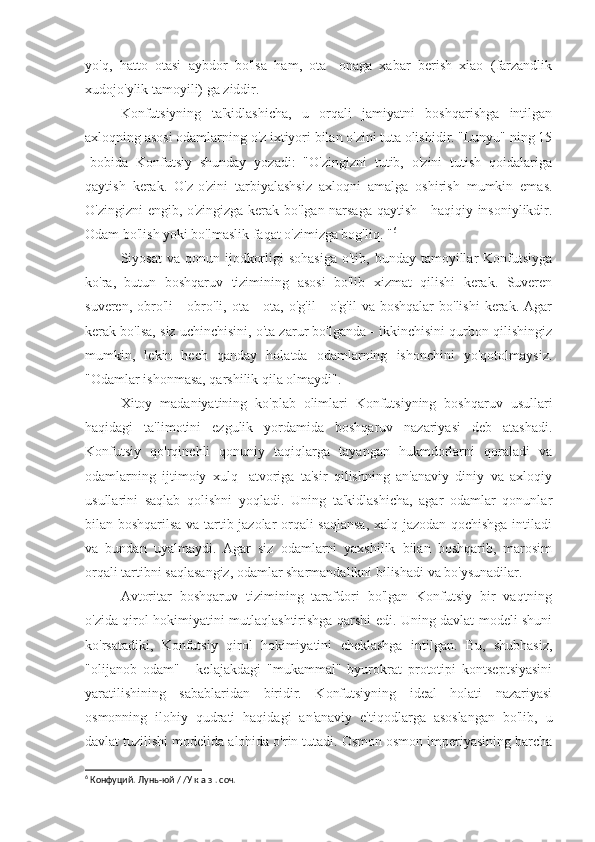 yo'q,   hatto   otasi   aybdor   bo'lsa   ham,   ota   -onaga   xabar   berish   xiao   (farzandlik
xudojo'ylik tamoyili) ga ziddir.
Konfutsiyning   ta'kidlashicha,   u   orqali   jamiyatni   boshqarishga   intilgan
axloqning asosi odamlarning o'z ixtiyori bilan o'zini tuta olishidir. "Lunyu" ning 15
-bobida   Konfutsiy   shunday   yozadi:   "O'zingizni   tutib,   o'zini   tutish   qoidalariga
qaytish   kerak.   O'z-o'zini   tarbiyalashsiz   axloqni   amalga   oshirish   mumkin   emas.
O'zingizni engib, o'zingizga kerak bo'lgan narsaga qaytish - haqiqiy insoniylikdir.
Odam bo'lish yoki bo'lmaslik faqat o'zimizga bog'liq. " 6
Siyosat   va qonun  ijodkorligi  sohasiga  o'tib,  bunday tamoyillar  Konfutsiyga
ko'ra,   butun   boshqaruv   tizimining   asosi   bo'lib   xizmat   qilishi   kerak.   Suveren
suveren, obro'li  - obro'li, ota -  ota, o'g'il  -  o'g'il  va boshqalar  bo'lishi  kerak. Agar
kerak bo'lsa, siz uchinchisini, o'ta zarur bo'lganda - ikkinchisini qurbon qilishingiz
mumkin,   lekin   hech   qanday   holatda   odamlarning   ishonchini   yo'qotolmaysiz.
"Odamlar ishonmasa, qarshilik qila olmaydi".
Xitoy   madaniyatining   ko'plab   olimlari   Konfutsiyning   boshqaruv   usullari
haqidagi   ta'limotini   ezgulik   yordamida   boshqaruv   nazariyasi   deb   atashadi.
Konfutsiy   qo'rqinchli   qonuniy   taqiqlarga   tayangan   hukmdorlarni   qoraladi   va
odamlarning   ijtimoiy   xulq   -atvoriga   ta'sir   qilishning   an'anaviy   diniy   va   axloqiy
usullarini   saqlab   qolishni   yoqladi.   Uning   ta'kidlashicha,   agar   odamlar   qonunlar
bilan boshqarilsa va tartib jazolar orqali saqlansa, xalq jazodan qochishga intiladi
va   bundan   uyalmaydi.   Agar   siz   odamlarni   yaxshilik   bilan   boshqarib,   marosim
orqali tartibni saqlasangiz, odamlar sharmandalikni bilishadi va bo'ysunadilar.
Avtoritar   boshqaruv   tizimining   tarafdori   bo'lgan   Konfutsiy   bir   vaqtning
o'zida qirol hokimiyatini mutlaqlashtirishga qarshi edi. Uning davlat modeli shuni
ko'rsatadiki,   Konfutsiy   qirol   hokimiyatini   cheklashga   intilgan.   Bu,   shubhasiz,
"olijanob   odam"   -   kelajakdagi   "mukammal"   byurokrat   prototipi   kontseptsiyasini
yaratilishining   sabablaridan   biridir.   Konfutsiyning   ideal   holati   nazariyasi
osmonning   ilohiy   qudrati   haqidagi   an'anaviy   e'tiqodlarga   asoslangan   bo'lib,   u
davlat tuzilishi modelida alohida o'rin tutadi. Osmon osmon imperiyasining barcha
6
 Конфуций. Лунь-юй / /У к а з . соч. 