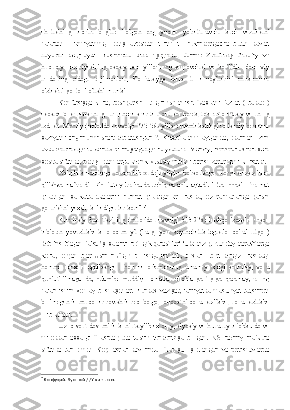 aholisining   taqdiri   bog'liq   bo'lgan   eng   yuqori   yo'naltiruvchi   kuch   vazifasini
bajaradi   -   jamiyatning   oddiy   a'zosidan   tortib   to   hukmdorigacha   butun   davlat
hayotini   belgilaydi.   Boshqacha   qilib   aytganda,   Jannat   Konfutsiy   falsafiy   va
huquqiy   nazariyasining   asosiy   tamoyillarining   saqlovchisi   va   kafilidir.   Samoviy
irodaning   erdagi   tarjimonlari,   Konfutsiyga   ko'ra,   li   tamoyillarini   mukammal
o'zlashtirganlar bo'lishi mumkin.
Konfutsiyga   ko'ra,   boshqarish   -   to'g'ri   ish   qilish.   Davlatni   fazilat   ("badao")
asosida boshqarishning bir qancha shartlari bo'lishi kerak, lekin Konfutsiy va uning
izdoshi Mensiy (miloddan avvalgi 372-289 yillar) mamlakatdagi iqtisodiy barqaror
vaziyatni eng muhim shart deb atashgan. Boshqacha qilib aytganda, odamlar o'zini
ovqatlantirishga to'sqinlik qilmaydiganga bo'ysunadi. Mensiy, barqarorlashtiruvchi
vosita sifatida, oddiy odamlarga kichik xususiy mulkni berish zarurligini ko'rsatdi.
Xalq hukmdorlarga farzandlik xudojo'yligini ko'rsatishga, ularga so'zsiz itoat
qilishga majburdir. Konfutsiy bu haqda ochiq va aniq aytadi: "Ota -onasini hurmat
qiladigan   va   katta   akalarini   hurmat   qiladiganlar   orasida,   o'z   rahbarlariga   qarshi
gapirishni yaxshi ko'radiganlar kam". 7
Konfutsiy   Sun   Tszining   (miloddan   avvalgi   313-238)   boshqa   izdoshi,   inson
tabiatan   yovuzlikka   ko'proq   moyil   (bu   g'oyani   keyinchalik   legistlar   qabul   qilgan)
deb hisoblagan falsafiy va antropologik qarashlari juda qiziq. Bunday qarashlarga
ko'ra,   "olijanoblar   Osmon   O'g'li   bo'lishga   intiladi,   boylar   -   to'rt   dengiz   orasidagi
hamma   narsani   egallashga";   hamma   odamlarning   umumiy   istagi   shunday,   va   u
qoniqtirilmaganda,   odamlar   moddiy   ne'matlar   cheklanganligiga   qaramay,   uning
bajarilishini   xohlay   boshlaydilar.   Bunday   vaziyat,   jamiyatda   mas'uliyat   taqsimoti
bo'lmaganda, muqarrar ravishda raqobatga, raqobatni qonunsizlikka, qonunsizlikka
olib keladi.
Uzoq vaqt davomida konfutsiylik axloqiy, siyosiy va huquqiy tafakkurda va
miloddan   avvalgi   II   asrda   juda   ta'sirli   tendentsiya   bo'lgan.   NS.   rasmiy   mafkura
sifatida   tan   olindi.   Ko'p   asrlar   davomida   "Lun-yu"   yodlangan   va   tortishuvlarda
7
 Конфуций. Лунь-юй / /У к а з . соч. 