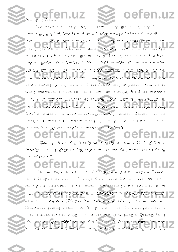 Amaliy topshiriqlar.
O'z   mazmunini   ijodiy   rivojlantirishga   intilayotgan   har   qanday   fan   o'z
o'tmishiga,   g'oyalari,   kashfiyotlari   va   xulosalari   tarixiga   befarq   bo'lolmaydi.   Bu
fikr   huquq   falsafasi   bilan   to'liq   bog'liq   -   huquqning   eng   qadimiy   fanlaridan   biri.
Biroq,   professional   faylasuflar   uchun   majburiy   bo'lgan   narsa,   huquqni
mutaxassislik   sifatida   o'zlashtirgan   va   boshqa   fanlar   qatorida   huquq   falsafasini
o'rganadiganlar   uchun   keraksiz   bo'lib   tuyulishi   mumkin.   Shu   munosabat   bilan
quyidagilarni   qayd   etish   mumkin.   Ma'lum   darajada,   huquq   falsafasi   tarixiga
murojaat qilish, yuridik ta'lim olishni istagan har bir shaxs uchun zarurdir, chunki
tarixsiz   nazariya   yo'qligi   ma'lum.   Huquq   falsafasining   rivojlanish   bosqichlari   va
uning   mazmunini   o'rganmasdan   turib,   nima   uchun   huquq   falsafasida   muayyan
yo'nalishlar   borligini   tushunish   va   shuning   uchun   ularning   xususiyatlari   va
rivojlanish   tendentsiyalarini   tushunish   mumkin   emas.   Bundan   tashqari,   huquq
falsafasi   tarixini   ko'rib   chiqishni   boshlaganingizda,   gumanitar   fanlarni   ajratishni
emas,   balki   hamkorlikni   nazarda   tutadigan,   ijtimoiy   bilish   sohasidagi   bir   -birini
to'ldiruvchi o'ziga xos tamoyilni doimo yodda tutish kerak.
    Qadimgi   Sharqning   falsafiy   va   huquqiy   tafakkuri:   Qadimgi   Sharq
falsafiy   -huquqiy   g'oyalarining   paydo   bo'lishi   va   rivojlanishi   shartlarining
umumiy tavsifi.
Sharqda rivojlangan qishloq xo'jaligining mahalliy tsivilizatsiyalari Yerdagi
eng   qadimiylari   hisoblanadi.   "Qadimgi   Sharq"   tushunchasi   miloddan   avvalgi   4   -
ming   yillik   o'rtalaridan   boshlab   umuminsoniy   tarixning   ulkan   davrini   o'z   ichiga
oladi.   NS.   (Misr   va   Mesopotamiyada   davlatchilikning   shakllanishi)   miloddan
avvalgi   III   asrgacha   (Xitoyda   Xan   sulolasining   qulashi).   Bundan   tashqari,
Hindistonda qadimiy tarixning oxiri 710 yilda arablarning Hindiston yarim oroliga
bostirib kirishi  bilan bir vaqtga to'g'ri  kelishi  ham qabul qilingan. Qadimgi Sharq
tsivilizatsiyaning murakkab va ko'p qirrali turi bo'lib, shunga qaramay, falsafiy va
huquqiy   muammolar   kontekstida   uning   ma'naviy   madaniyatining   o'ziga   xos 