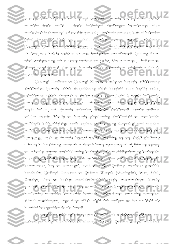 xususiyatlarini   belgilaydigan   quyidagi   xarakterli   umumiy   xususiyatlarni   ajratish
mumkin:   davlat   mulki;   -   davlat   hokimiyati   rivojlangan   byurokratiya   bilan
markazlashtirish tamoyillari asosida quriladi; - davlatning mutlaq kuchini hukmdor
(qirol,   imperator)   ifodalaydi;   -   aholi   butunlay   davlatga   qaram;   -   aholining
aksariyati ozmi -ko'pmi alohida va tarqoq qishloq jamoalarida yashaydi; - inson na
ob'ektiv, na sub'ektiv ravishda tabiat va jamiyatdan farq qilmaydi. Qadimgi Sharq
tsivilizatsiyasining   to'rtta   asosiy   markazidan   (Misr,   Mesopotamiya,   Hindiston   va
Xitoy) oxirgi ikkitasi falsafiy va huquqiy tafakkur taraqqiyoti tarixi uchun alohida
qiziqish uyg'otadi.
Qadimgi   Hindiston   va   Qadimgi   Xitoyda   falsafiy   va   huquqiy   tafakkurning
shakllanishi   ijtimoiy   ishlab   chiqarishning   o'sish   bosqichi   bilan   bog'liq   bo'lib,
asboblar   va   ishlab   chiqarish   vositalariga   xususiy   mulkchilik   paydo   bo'lganda,
jamiyat - urug ', qabilalar, jamoalar - turlicha bo'linadi. ijtimoiy guruhlar, mulklar
paydo   bo'ladi,   turli   ijtimoiy   qatlamlar,   davlatlar   shakllanadi.   Barcha   qadimgi
xalqlar   orasida   falsafiy   va   huquqiy   g'oyalarning   shakllanishi   va   rivojlanishi
mifologik   kelib   chiqishga   borib   taqaladi   va   insonning   dunyodagi   o'rni   haqidagi
mifologik   g'oyalarga   asoslanadi.   Kommunal   ibtidoiy   tuzumdan   boshlang'ich   sinf
jamiyatiga   o'tish   va   ijtimoiy   hayotni   tashkil   etishning   siyosiy   shakli   aholining
ijtimoiy bo'linishining tobora chuqurlashib borayotgan jarayonlari, ijtimoiy-siyosiy
va iqtisodiy qarama-qarshiliklarning kuchayishi, o'zaro ziddiyatlarning kuchayishi
bilan   birga   kechdi.   jamiyatning   turli   qatlamlari   -   klan   zodagonlari   va   kambag'al
kommunalar,   boy   va   kambag'al,   ozod   va   qullar.   Qadimgi   manbalar   guvohlik
berishicha,   Qadimgi   Hindiston   va   Qadimgi   Xitoyda   (shuningdek,   Misr,   Bobil,
Gretsiya,   Fors   va   boshqa   mamlakatlarda)   huquqiy   muammolarga   falsafiy
yondashuv urinishlari umumiy diniy va mifologik xarakterga ega bo'lgan. Qadimgi
hindlarning   muqaddas   kitoblarida   barcha   hodisalar   dunyo   tartibining   namoyishi
sifatida   tasvirlangan,   unga   rioya   qilish   to'g'ri   deb   topilgan   va   har   bir   kishi   o'z
burchini bajarganidan dalolat beradi.
Qadimgi  hind  mifologik dunyoqarashi  mifologik xudolarning to'liq  oqilona
tushunilgan birligi bilan birlashishi bilan ajralib turadi. Qadimgi Xitoyda mifologik 