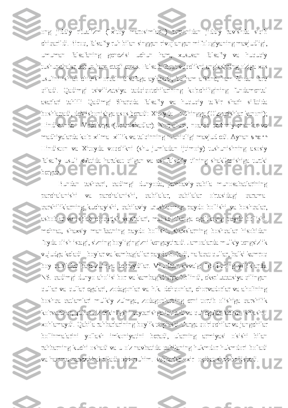 ong   jiddiy   ritualizm   ("xitoy   marosimlari")   tomonidan   jiddiy   ravishda   siqib
chiqarildi. Biroq, falsafiy ruh bilan singgan rivojlangan mifologiyaning mavjudligi,
umuman   falsafaning   genezisi   uchun   ham,   xususan   falsafiy   va   huquqiy
tushunchalar uchun ham etarli emas. Falsafa faqat voqelikni anglashning o'ziga xos
usulini   ishlab   chiqish   orqali   falsafaga   aylanadi,   bu   ham   afsona,   ham   fandan   farq
qiladi.   Qadimgi   tsivilizatsiya   tadqiqotchilarining   ko'pchiligining   fundamental
asarlari   tahlili   Qadimgi   Sharqda   falsafiy   va   huquqiy   tafsir   sharh   sifatida
boshlanadi, deb ishonishga asos beradi: Xitoyda - I Chingga (O'zgarishlar kanoni);
Hindistonda   -   Vedalarga   (Upanishadlar).   Noma'lum,   noaniq   qadimiy   matnlar   va
madhiyalarda ko'p xilma -xillik va talqinning noaniqligi mavjud edi. Aynan  sharh
Hindiston   va   Xitoyda   voqelikni   (shu   jumladan   ijtimoiy)   tushunishning   asosiy
falsafiy   usuli   sifatida   harakat   qilgan   va   asl   falsafiy   tilning   shakllanishiga   turtki
bergan.
Bundan   tashqari,   qadimgi   dunyoda,   jamoaviy-qabila   munosabatlarining
parchalanishi   va   parchalanishi,   qabilalar,   qabilalar   o'rtasidagi   qarama-
qarshiliklarning   kuchayishi,   qabilaviy   urushlarning   paydo   bo'lishi   va   boshqalar,
asboblar   va   ishlab   chiqarish   vositalari,   mahsulotlariga   egalikning   paydo   bo'lishi.
mehnat,   shaxsiy   manfaatning   paydo   bo'lishi,   shaxslarning   boshqalar   hisobidan
foyda olish istagi, sizning boyligingizni kengaytiradi. Jamoalarda mulkiy tengsizlik
vujudga keladi - boylar va kambag'allar paydo bo'ladi, nafaqat qullar, balki kamroq
boy   qabilalar   ham   zulmga   uchraydilar.   Miloddan   avvalgi   III-II   ming   yilliklarda.
NS. qadimgi dunyo aholisi bor va kambag'allarga bo'lindi, ekspluatatsiya qilingan
qullar   va   qullar   egalari,   zodagonlar   va   h.k.   dehqonlar,   chorvadorlar   va   aholining
boshqa   qatlamlari   mulkiy   zulmga,   zodagonlarning   erni   tortib   olishiga   qarshilik
ko'rsatdilar; qullar o'z erkinligini qaytarishga intiladi va qul egalari uchun ishlashni
xohlamaydi. Qabila rahbarlarining boylik to'plashi ularga qo'riqchilar va jangchilar
bo'linmalarini   yollash   imkoniyatini   beradi,   ularning   armiyasi   o'sishi   bilan
rahbarning kuchi oshadi  va u o'z navbatida qabilaning hukmdor hukmdori bo'ladi
va hamma narsani hal qiladi. o'zi muhim. Rahbarlar oxir -oqibat shoh bo'lishadi. 