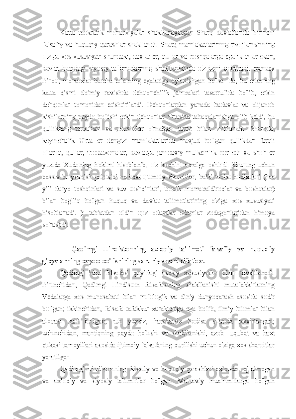 Katta   teokratik   monarxiyalar   shakllanayotgan   Sharq   davlatlarida   birinchi
falsafiy va huquqiy qarashlar  shakllandi. Sharq mamlakatlarining rivojlanishining
o'ziga xos xususiyati  shundaki, davlat er, qullar va boshqalarga egalik qilar ekan,
davlat   haqidagi   siyosiy   ta'limotlarning   shakllanishida   o'z   izini   qoldiradi.   monarx
Biroq,   monarxlar   barcha   erlarning   egalariga   aylanishgan   bo'lsa   -da,   bu   erlarning
katta   qismi   doimiy   ravishda   dehqonchilik   jamoalari   tasarrufida   bo'lib,   erkin
dehqonlar   tomonidan   etishtirilardi.   Dehqonlardan   yanada   badavlat   va   olijanob
kishilarning paydo bo'lishi  erkin dehqonlar o'rtasida tabaqalanishga  olib keldi, bu
qullikning   tarqalishi   va   podsholar   o'rnatgan   tartib   bilan   izohlanadi.   Sharqda,
keyinchalik   O'rta   er   dengizi   mamlakatlarida   mavjud   bo'lgan   qullikdan   farqli
o'laroq,   qullar,   ibodatxonalar,   davlatga   jamoaviy   mulkchilik   bor   edi   va   shoh   er
yuzida   Xudoning   hokimi   hisoblanib,   o'z   kuchini   amalga   oshirdi.   Shuning   uchun
passiv   bo'ysunish   printsipi   nafaqat   ijtimoiy   sharoitlar,   balki   tabiat   hodisalari   (har
yili   daryo   toshqinlari   va   suv   toshqinlari,   tropik   momaqaldiroqlar   va   boshqalar)
bilan   bog'liq   bo'lgan   huquq   va   davlat   ta'limotlarining   o'ziga   xos   xususiyati
hisoblanadi.   ):   tabiatdan   oldin   ojiz   odamlar   odamlar   zodagonlaridan   himoya
so'rashdi.
    Qadimgi   Hindistonning   axloqiy   ta'limoti   falsafiy   va   huquqiy
g'oyalarning paydo bo'lishining zaruriy sharti sifatida.
Qadimgi   hind   falsafasi   quyidagi   asosiy   xususiyatlar   bilan   tavsiflanadi.
Birinchidan,   Qadimgi   Hindiston   falsafasining   shakllanishi   mutafakkirlarning
Vedalarga   xos   munosabati   bilan   mifologik   va   diniy   dunyoqarash   asosida   sodir
bo'lgan;   ikkinchidan,   falsafa   tafakkur   xarakteriga   ega   bo'lib,   ilmiy   bilimlar   bilan
aloqasi   zaif   bo'lgan,   ruh   yuzsiz,   harakatsiz   hodisa   sifatida   tasvirlangan;
uchinchidan,   mantiqning   paydo   bo'lishi   va   shakllanishi,   azob   -uqubat   va   baxt
etikasi tamoyillari asosida ijtimoiy falsafaning qurilishi uchun o'ziga xos sharoitlar
yaratilgan.
Qadimgi Hindistonning falsafiy va huquqiy qarashlari axloqdan ajralmagan
va   axloqiy   va   siyosiy   ta'limotlar   bo'lgan.   Ma'naviy   muammolarga   bo'lgan 