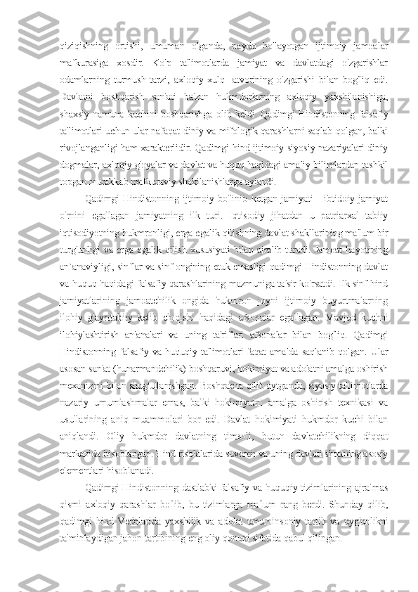 qiziqishning   ortishi,   umuman   olganda,   paydo   bo'layotgan   ijtimoiy   jamoalar
mafkurasiga   xosdir.   Ko'p   ta'limotlarda   jamiyat   va   davlatdagi   o'zgarishlar
odamlarning   turmush   tarzi,   axloqiy   xulq   -atvorining   o'zgarishi   bilan   bog'liq   edi.
Davlatni   boshqarish   san'ati   ba'zan   hukmdorlarning   axloqiy   yaxshilanishiga,
shaxsiy   namuna   kuchini   boshqarishga   olib   keldi.   Qadimgi   Hindistonning   falsafiy
ta'limotlari uchun ular nafaqat diniy va mifologik qarashlarni saqlab qolgan, balki
rivojlanganligi ham xarakterlidir. Qadimgi hind ijtimoiy-siyosiy nazariyalari diniy
dogmalar, axloqiy g'oyalar va davlat va huquq haqidagi amaliy bilimlardan tashkil
topgan murakkab mafkuraviy shakllanishlarga aylandi.
Qadimgi   Hindistonning   ijtimoiy   bo'linib   ketgan   jamiyati   -   ibtidoiy   jamiyat
o'rnini   egallagan   jamiyatning   ilk   turi.   Iqtisodiy   jihatdan   u   patriarxal   tabiiy
iqtisodiyotning hukmronligi, erga egalik qilishning davlat shakllarining ma'lum bir
turg'unligi   va   erga   egalik   qilish   xususiyati   bilan   ajralib   turadi.   Jamoat   hayotining
an`anaviyligi, sinflar va sinf ongining etuk emasligi qadimgi Hindistonning davlat
va huquq haqidagi falsafiy qarashlarining mazmuniga ta'sir ko'rsatdi. Ilk sinf hind
jamiyatlarining   jamoatchilik   ongida   hukmron   joyni   ijtimoiy   buyurtmalarning
ilohiy   g'ayritabiiy   kelib   chiqishi   haqidagi   afsonalar   egallagan.   Mavjud   kuchni
ilohiylashtirish   an'analari   va   uning   ta'riflari   afsonalar   bilan   bog'liq.   Qadimgi
Hindistonning falsafiy va huquqiy ta'limotlari  faqat  amalda  saqlanib qolgan. Ular
asosan san'at (hunarmandchilik) boshqaruvi, hokimiyat va adolatni amalga oshirish
mexanizmi bilan shug'ullanishgan. Boshqacha qilib aytganda, siyosiy ta'limotlarda
nazariy   umumlashmalar   emas,   balki   hokimiyatni   amalga   oshirish   texnikasi   va
usullarining   aniq   muammolari   bor   edi.   Davlat   hokimiyati   hukmdor   kuchi   bilan
aniqlandi.   Oliy   hukmdor   davlatning   timsoli,   butun   davlatchilikning   diqqat
markazida hisoblangan. Hind risolalarida suveren va uning davlati shtatning asosiy
elementlari hisoblanadi.
Qadimgi Hindistonning dastlabki falsafiy va huquqiy tizimlarining ajralmas
qismi   axloqiy   qarashlar   bo'lib,   bu   tizimlarga   ma'lum   rang   berdi.   Shunday   qilib,
qadimgi   hind   Vedalarida   yaxshilik   va   adolat   umuminsoniy   tartib   va   uyg'unlikni
ta'minlaydigan jahon tartibining eng oliy qonuni sifatida qabul qilingan. 