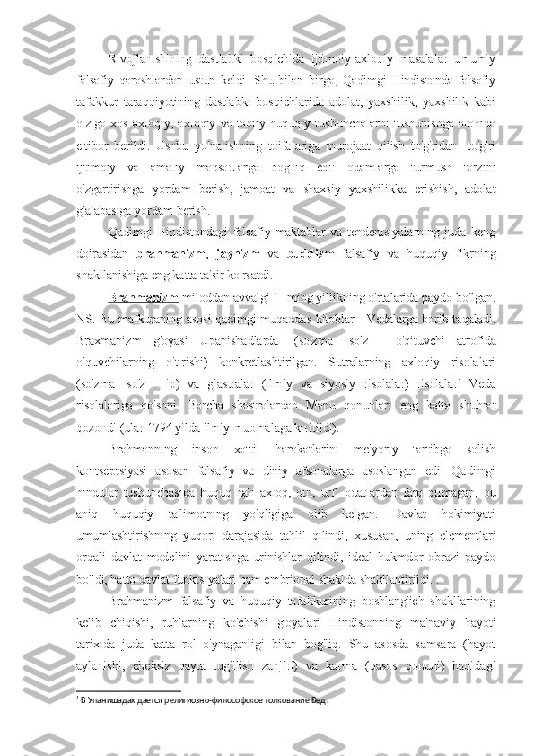 Rivojlanishining   dastlabki   bosqichida   ijtimoiy-axloqiy   masalalar   umumiy
falsafiy   qarashlardan   ustun   keldi.   Shu   bilan   birga,   Qadimgi   Hindistonda   falsafiy
tafakkur   taraqqiyotining   dastlabki   bosqichlarida   adolat,   yaxshilik,   yaxshilik   kabi
o'ziga   xos   axloqiy,   axloqiy   va   tabiiy-huquqiy   tushunchalarni   tushunishga   alohida
e'tibor   berildi.   Ushbu   yo'nalishning   toifalariga   murojaat   qilish   to'g'ridan   -to'g'ri
ijtimoiy   va   amaliy   maqsadlarga   bog'liq   edi:   odamlarga   turmush   tarzini
o'zgartirishga   yordam   berish,   jamoat   va   shaxsiy   yaxshilikka   erishish,   adolat
g'alabasiga yordam berish.
Qadimgi   Hindistondagi   falsafiy   maktablar   va   tendentsiyalarning   juda   keng
doirasidan   brahmanizm ,   jaynizm   va   buddizm   falsafiy   va   huquqiy   fikrning
shakllanishiga eng katta ta'sir ko'rsatdi.
Brahmanizm  miloddan avvalgi 1 -ming yillikning o'rtalarida paydo bo'lgan.
NS. Bu mafkuraning asosi qadimgi muqaddas kitoblar - Vedalarga borib taqaladi.
Braxmanizm   g'oyasi   Upanishadlarda 1
  (so'zma   -so'z   -   o'qituvchi   atrofida
o'quvchilarning   o'tirishi)   konkretlashtirilgan.   Sutralarning   axloqiy   risolalari
(so'zma   -so'z   -   ip)   va   giastralar   (ilmiy   va   siyosiy   risolalar)   risolalari   Veda
risolalariga   qo'shni.   Barcha   shastralardan   Manu   qonunlari   eng   katta   shuhrat
qozondi (ular 1794 yilda ilmiy muomalaga kiritildi).
Brahmanning   inson   xatti   -harakatlarini   me'yoriy   tartibga   solish
kontseptsiyasi   asosan   falsafiy   va   diniy   afsonalarga   asoslangan   edi.   Qadimgi
hindular   tushunchasida   huquq   hali   axloq,   din,   urf   -odatlardan   farq   qilmagan,   bu
aniq   huquqiy   ta'limotning   yo'qligiga   olib   kelgan.   Davlat   hokimiyati
umumlashtirishning   yuqori   darajasida   tahlil   qilindi,   xususan,   uning   elementlari
orqali   davlat   modelini   yaratishga   urinishlar   qilindi,   ideal   hukmdor   obrazi   paydo
bo'ldi, hatto davlat funktsiyalari ham embrional shaklda shakllantirildi. .
Brahmanizm   falsafiy   va   huquqiy   tafakkurining   boshlang'ich   shakllarining
kelib   chiqishi,   ruhlarning   ko'chishi   g'oyalari   Hindistonning   ma'naviy   hayoti
tarixida   juda   katta   rol   o'ynaganligi   bilan   bog'liq.   Shu   asosda   samsara   (hayot
aylanishi,   cheksiz   qayta   tug'ilish   zanjiri)   va   karma   (qasos   qonuni)   haqidagi
1
 В Упанишадах дается религиозно-философское толкование Вед. 