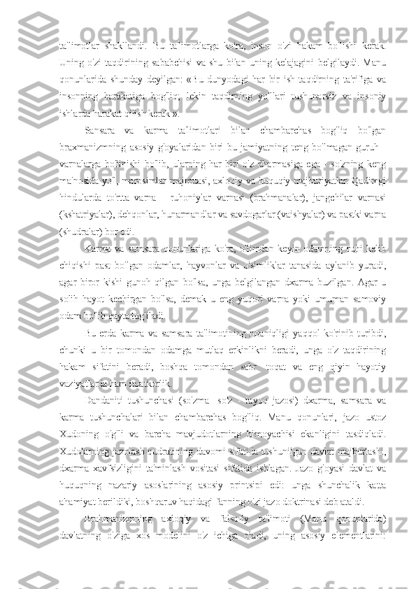 ta'limotlar   shakllandi.   Bu   ta'limotlarga   ko'ra,   inson   o'zi   hakam   bo'lishi   kerak.
Uning   o'zi   taqdirining   sababchisi   va   shu   bilan   uning   kelajagini   belgilaydi.   Manu
qonunlarida   shunday   deyilgan:   «Bu   dunyodagi   har   bir   ish   taqdirning   ta'rifiga   va
insonning   harakatiga   bog'liq;   lekin   taqdirning   yo'llari   tushunarsiz   va   insoniy
ishlarda harakat qilish kerak ».
Sansara   va   karma   ta'limotlari   bilan   chambarchas   bog'liq   bo'lgan
braxmanizmning   asosiy   g'oyalaridan   biri   bu   jamiyatning   teng   bo'lmagan   guruh   -
varnalarga   bo'linishi   bo'lib,   ularning   har   biri   o'z   dharmasiga   ega   -   so'zning   keng
ma'nosida yo'l, marosimlar majmuasi, axloqiy va huquqiy majburiyatlar. Qadimgi
hindularda   to'rtta   varna   -   ruhoniylar   varnasi   (brahmanalar),   jangchilar   varnasi
(kshatriyalar), dehqonlar, hunarmandlar va savdogarlar (vaishyalar) va pastki varna
(shudralar) bor edi.
Karma   va   samsara   qonunlariga   ko'ra,   o'limdan   keyin   odamning   ruhi   kelib
chiqishi   past   bo'lgan   odamlar,   hayvonlar   va   o'simliklar   tanasida   aylanib   yuradi,
agar   biror   kishi   gunoh   qilgan   bo'lsa,   unga   belgilangan   dxarma   buzilgan.   Agar   u
solih   hayot   kechirgan   bo'lsa,   demak   u   eng   yuqori   varna   yoki   umuman   samoviy
odam bo'lib qayta tug'iladi.
Bu   erda   karma   va   samsara   ta'limotining   noaniqligi   yaqqol   ko'rinib   turibdi,
chunki   u   bir   tomondan   odamga   mutlaq   erkinlikni   beradi,   unga   o'z   taqdirining
hakam   sifatini   beradi,   boshqa   tomondan   sabr   -toqat   va   eng   qiyin   hayotiy
vaziyatlarda ham itoatkorlik.
Dandaniti   tushunchasi   (so'zma   -so'z   -   tayoq   jazosi)   dxarma,   samsara   va
karma   tushunchalari   bilan   chambarchas   bog'liq.   Manu   qonunlari,   jazo   ustoz
Xudoning   o'g'li   va   barcha   mavjudotlarning   himoyachisi   ekanligini   tasdiqladi.
Xudolarning jazolash qudratining davomi  sifatida tushunilgan davlat  majburlashi,
dxarma   xavfsizligini   ta'minlash   vositasi   sifatida   ishlagan.   Jazo   g'oyasi   davlat   va
huquqning   nazariy   asoslarining   asosiy   printsipi   edi:   unga   shunchalik   katta
ahamiyat berildiki, boshqaruv haqidagi fanning o'zi jazo doktrinasi deb ataldi.
Brahmanizmning   axloqiy   va   falsafiy   ta'limoti   (Manu   qonunlarida)
davlatning   o'ziga   xos   modelini   o'z   ichiga   oladi,   uning   asosiy   elementlarini: 