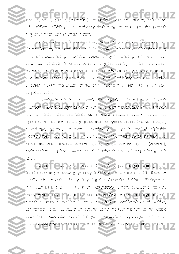 suveren,   vazir,   qishloq   (mamlakat),   mustahkam   shaharlar,   xazina,   qo'shin   va
ittifoqchilarni   ta'kidlaydi.   Bu   tarixning   davlatning   umumiy   qiyofasini   yaratish
bo'yicha birinchi urinishlaridan biridir.
Braxmanlik   ta'limoti   suveren   imidji   va   burchiga   alohida   e'tibor   beradi,   bu
albatta   kshatriyalar   varnasidan   bo'lishi   kerak.   Brahmanalar   (donishmandlar)
oqilona harakat qiladigan, fazilatlarni, zavq va boylikni biladigan solih shohni odil
sudya   deb   bilishadi.   Yaxshilik,   zavq   va   boylikni   faqat   jazo   bilan   ko'paytirish
mumkin, lekin jazo katta kuch va tajribasiz odamlar uchun qiyin, u o'z burchidan
voz   kechgan   shohni   yo'q   qiladi.   Jazoni   faqat   "qoidalarga   muvofiq   harakat
qiladigan,   yaxshi   maslahatchilari   va   aqlli"   hukmdori   bo'lgan   "sof,   sodiq   so'z"
qo'yishi mumkin.
Hukmdor   bilimli   bo'lishi   kerak.   Shuningdek,   u   bilimdon   va   olijanob
odamlarni   vazir   qilib   tayinlashi,   har   kuni   ular   bilan   maslahatlashishi   va   birinchi
navbatda   ilmli   brahmanani   bilishi   kerak.   Manu   qonunlari,   ayniqsa,   hukmdorni
ogohlantirgan ortiqcha soliqlarga qarshi chiqishni yaxshi ko'radi. Bundan tashqari,
hukmdorga,   ayniqsa,   gunohkor   odatlarning   yo'l   qo'yib   bo'lmasligi   to'g'risida
ogohlantiriladi:   ayollik,   hiyla,   ochko'zlik.   Qirol   hokimiyatining   asosiy   vazifalari
ko'rib   chiqiladi:   davlatni   himoya   qilish,   xalqni   himoya   qilish   (varnalar),
brahmanalarni   ulug'lash.   Dxarmadan   chetlashish   shoh   va   xalqning   o'limiga   olib
keladi.
Buddizm   -   eramizdan   avvalgi   6   -asrda   paydo   bo'lgan   qadimgi   hind
falsafasining   eng   mashhur   g'ayrioddiy   falsafiy   ta'limotlaridan   biri.   NS.   Shimoliy
Hindistonda.   Ta'sischi   -   Shakya   knyazligining   shahzodasi   Siddxarta   Shakyamuni
(miloddan   avvalgi   560   -   480   yillar),   keyinchalik   u   rohib   (Gautama)   bo'lgan.
Buddizmda   asosiy   -   to'rtta   olijanob   (muqaddas)   haqiqat   haqidagi   ta'limot:
birinchisi - yashash - azoblanish demakdir; ikkinchisi - azoblanish sababi - xohish;
uchinchidan,   azob   -uqubatlardan   qutulish   uchun   nafsdan   mahrum   bo'lish   kerak;
to'rtinchisi   -   istaklardan   xalos   bo'lish   yo'li   -   Budda   ta'limotiga   rioya   qilish.   Inson
o'zini   shunday   tutishi   kerakki,   o'limdan   keyin   uning   ruhi   og'ir   karma   -   o'tgan 