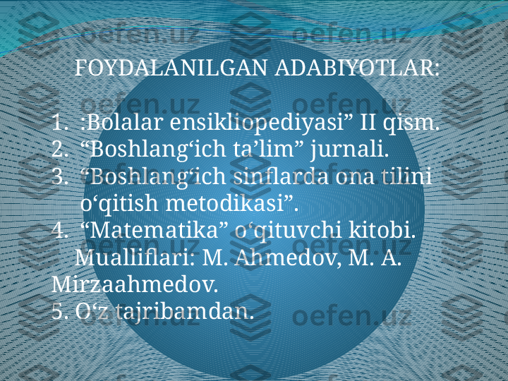      FOYDALANILGAN ADABIYOTLAR:
1. :Bolalar ensikliopediyasi” II qism.
2. “ Boshlang‘ich ta’lim” jurnali.
3. “ Boshlang‘ich sinflarda ona tilini 
o‘qitish metodikasi”.
4. “ Matematika” o‘qituvchi kitobi.
     Mualliflari: M. Ahmedov, M. A. 
Mirzaahmedov.
5. O‘z tajribamdan. 