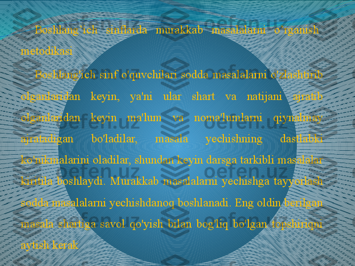 Boshlang’ich    sinflarda    murakkab    masalalarni    o’rganish   
metodikasi
Boshlang'ich  sinf  o'quvchilari  sodda  masalalarni  o'zlashtirib 
olganlaridan  keyin,  ya'ni  ular  shart  va  natijani  ajratib 
olganlaridan  keyin  ma'lum  va  noma'lumlarni  qiynalmay 
ajratadigan  bo'ladilar,  masala  yechishning  dastlabki 
ko'nikmalarini oladilar, shundan keyin darsga tarkibli masalalar 
kiritila  boshlaydi.  Murakkab  masalalarni  yechishga  tayyorlash 
sodda masalalarni yechishdanoq boshlanadi. Eng oldin berilgan 
masala  shartiga  savol  qo'yish  bilan  bog'liq  bo'lgan  topshiriqni 
aytish kerak 