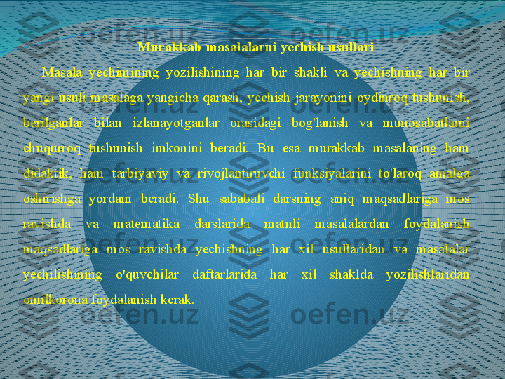 Murakkab masalalarni yechish usullari
Masala  yechimining  yozilishining  har  bir  shakli  va  yechishning  har  bir 
yangi  usuli  masalaga  yangicha  qarash,  yechish  jarayonini  oydinroq  tushunish, 
berilganlar  bilan  izlanayotganlar  orasidagi  bog'lanish  va  munosabatlarni 
chuqurroq  tushunish  imkonini  beradi.  Bu  esa  murakkab  masalaning  ham 
didaktik,  ham  tarbiyaviy  va  rivojlantiruvchi  funksiyalarini  to'laroq  amalga 
oshirishga  yordam  beradi.  Shu  sababali  darsning  aniq  maqsadlariga  mos 
ravishda  va  matematika  darslarida  matnli  masalalardan  foydalanish 
maqsadlariga  mos  ravishda  yechishning  har  xil  usullaridan  va  masalalar 
yechilishining  o'quvchilar  daftarlarida  har  xil  shaklda  yozilishlaridan 
omilkorona foydalanish kerak. 