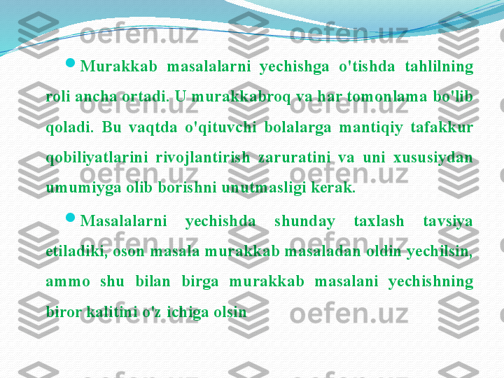 
Murakkab  masalalarni  yechishga  o'tishda  tahlilning 
roli ancha ortadi. U murakkabroq va har tomonlama bo'lib 
qoladi.  Bu  vaqtda  o'qituvchi  bolalarga  mantiqiy  tafakkur 
qobiliyatlarini  rivojlantirish  zaruratini  va  uni  xususiydan 
umumiyga olib borishni unutmasligi kerak.

Masalalarni  yechishda  shunday  taxlash  tavsiya 
etiladiki, oson masala murakkab masaladan oldin yechilsin, 
ammo  shu  bilan  birga  murakkab  masalani  yechishning 
biror kalitini o'z ichiga olsin 