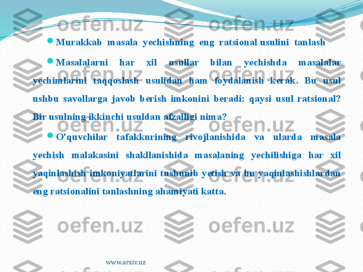 www.arxiv.uz
Murakkab  masala  yechishning  eng  ratsional usulini  tanlash

Masalalarni  har  xil  usullar  bilan  yechishda  masalalar 
yechimlarini  taqqoslash  usulidan  ham  foydalanish  kerak.  Bu  usul 
ushbu  savollarga  javob  berish  imkonini  beradi:  qaysi  usul  ratsional? 
Bir usulning ikkinchi usuldan afzalligi nima?

O'quvchilar  tafakkurining  rivojlanishida  va  ularda  masala 
yechish  malakasini  shakllanishida  masalaning  yechilishiga  har  xil 
yaqinlashish  imkoniyatlarini  tushunib  yetish  va  bu  yaqinlashishlardan 
eng ratsionalini tanlashning ahamiyati katta. 