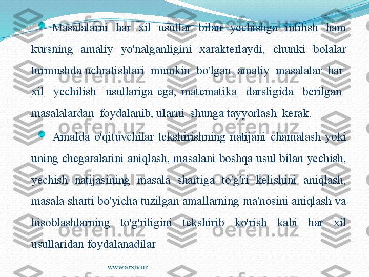 www.arxiv.uz
Masalalarni  har  xil  usullar  bilan  yechishga  intilish  ham 
kursning  amaliy  yo'nalganligini  xarakterlaydi,  chunki  bolalar 
turmushda uchratishlari  mumkin  bo'lgan  amaliy  masalalar  har  
xil    yechilish    usullariga  ega,  matematika    darsligida    berilgan   
masalalardan  foydalanib, ularni  shunga tayyorlash  kerak.

Amalda  o'qituvchilar  tekshirishning  natijani  chamalash  yoki 
uning chegaralarini aniqlash, masalani boshqa usul bilan yechish, 
yechish  natijasining  masala  shartiga  to'g'ri  kelishini  aniqlash, 
masala sharti bo'yicha tuzilgan amallarning ma'nosini aniqlash va 
hisoblashlarning  to'g'riligini  tekshirib  ko'rish  kabi  har  xil 
usullaridan foydalanadilar 