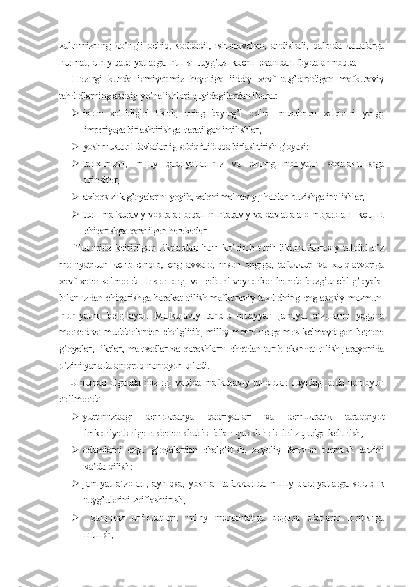 xalqimizning   ko’ngli   ochiq,   soddadil,   ishonuvchan,   andishali,   qalbida   kattalarga
hurmat, diniy qadriyatlarga intilish tuyg’usi kuchli ekanidan foydalanmoqda.
Hozirgi   kunda   jamiyatimiz   hayotiga   jiddiy   xavf   tug’diradigan   mafkuraviy
tahdidlarning asosiy yo’nalishlari quyidagilardan iborat:
 islom   xalifaligini   tiklab,   uning   bayrog’i   ostida   musulmon   xalqlarni   yanga
imperiyaga bir lashtirishga qaratilgan intilishlar;
 yosh mustaqil davlatlarnig sobiq ittifoqqa  birlashtirish g’oyasi;
 tariximizni,   milliy   qadriyatlarimiz   va   dinning   mohiyatini   soxtalashtirishga
urinishlar;
 axloqsizlik g’oyalarini yoyib, xalqni ma’naviy jihatdan buzishga intilishlar;
 turli mafkuraviy vositalar orqali min taqaviy va davlatlararo mojarolarni keltirib
chiqarishga qaratilgan harakatlar.
  Yuqorida   keltirilgan   fikrlardan   ham   ko’rinib   turibdiki,mafkuraviy   tahdid   o’z
mohiyatidan   kelib   chiqib,   eng   avvalo,   inson   ongiga,   tafakkuri   va   xulq-atvoriga
xavf-xatar solmoqda. Inson ongi va qalbini vayronkor hamda buzg’unchi g’oyalar
bilan izdan chiqarishga harakat qilish mafkuraviy taxdidning eng asosiy mazmun-
mohiyatini   belgilaydi.   Mafkuraviy   tahdid   muayyan   jamiyat   a’zolarini   yagona
maqsad va muddaolardan chalg’itib, milliy mentalitetga mos kelmaydigan begona
g’oyalar,  fikrlar,  maqsadlar   va  qarashlarni  chetdan  turib  eksport   qilish  jarayonida
o’zini yanada aniqroq namoyon qiladi.
Umuman  olganda  hozirgi   vaqtda  mafkuraviy  tahdidlar   quyidagilarda  namoyon
eo’lmoqda:
 yurtimizdagi   demokratiya   qadriyatlari   va   demokratik   taraqqiyot
imkoniyatlariga nisbatan shubha bilan qarash holatini zujudga keltirish;
 odamlarni   ezgu   g’oyalardan   chalg’itish,   xayoliy   farovon   turmush   tarzini
va’da qilish;
 jamiyat   a’zolari,   ayniqsa,   yoshlar   tafakkurida   milliy   qadriyatlarga   sodiqlik
tuyg’ularini zaiflashtirish;
   xalqimiz   urf-odatlari,   milliy   mentalitetiga   begona   edatlarni   kiritishga
intilish; 