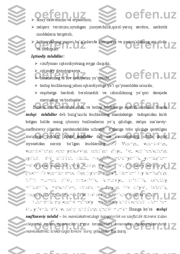  diniy ekstremizm va separatizm;
 xalqaro   terrorizm,uyushgan   jinoyatchilik,qurol-yaroq   savdosi,   narkotik
moddalarni tarqatish;
 hokimiyatning yuqori bo’g’inlarida korrupsiya va poraxo’rlikning avj olishi
va boshqalar.
Iqtisodiy tahdidlar:
 «xufyona» iqtisodiyotning avjga chiqishi;
 iqtisodiy dezintegrasiya;
 banklarning to’lov qobilyatini yo’qotishi;
 tashqi kuchlarning jahon iqtisodiyotiga yo’l qo’ymaslikka urinishi;
 raqobatga   bardosh   berolmaslik   va   ishsizlikning   yo’qori   darajada
mavjudligi va boshqalar. 
        Bularni   shartli   ravishda   ichki   va   tashqi   tahdidlarga   ajratish   mumkin.   Bunda
tashqi     tahdidlar   deb   buzg’unchi   kuchlarning   mamlakatga     tashqaridan   kirib
kelgan   holda   uning   ijtimoiy   tuzilmalarini   yo’q   qilishga,   xalqni   ma’naviy-
mafkuraviy   jihatdan   parokandalikka   uchratib     o’zlariga   tobe   qilishga   qaratilgan
xurujlarga   aytiladi.   Ichki   tahdidlar   deb   esa   mamlakatning   ichida   davlat
siyosatidan   norozi   bo’lgan   kuchlarning   o’z   Vataniga,   vatandoshiga,
vatandosh lariga   zarar   yetkazishga   qaratilgan   g’oya,   fikr,   xatti-hara katlariga
aytiladi.   Ichki   tahdidlar,   odatda,   nosog’lom   mahalliychilik,   yonidagilarni
mensi maslik,   vatandoshlarning   haqqiga   xiyonat   qilish,   "ma’naviy   emigrasiya"
(baxtini o’z vatanidan emas, o’zga joylarda qidirish), odamlarni boy kambag’alga
bo’lib   muomala   qilish,   po raxo’rlik,   korrupsiya,   qo’pollik,   ashaddiy
millatchilik,   merkantilizm,   ortiqcha   mol-dunyoga   hirs   qo’yish,   befarqlik,
loqaydlik, o’zligini anglamaslik va boshqa shu kabi illatlar shaklida bo’ladi.
  Bular ichida eng xatarlisi  ma’naviy – mafkuraviy tahdid sanaladi.  Ularni ham
shu   yo’sinda   ichki   va   tashqi   tahdidlarga   ajratish   mumkin. Shunga   ko’ra     tashqi
mafkuraviy tahdid  – bu mamlakatimizdagi barqarorlik va xavfsizlik tizimini izdan
chiqarish   uchun   tajavvuzkor   g’oya   tarafdorlari   tomonidan   tashqaridan   turib
mamlakatimiz ichkarisiga tomon  xuruj qilishidir.  Bu xuruj : 