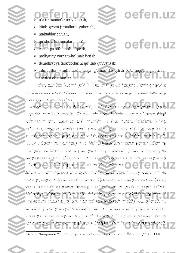  o’z missionerlarini yuborish;
 kitob,gazeta,jurnallarni yuborish;
 maktablar ochish;
 qo’shma korxonalar ochish;
 chet elga olib borib o’qitish;
 moliyaviy yordam-ko’mak berish;
 demokratiya tarafdorlarini qo’llab quvvatlash;
 «dindosh» , «millatdosh» larga  g’amxo’rlik qilish  kabi niqoblangan ishlar
asosida olib boriladi.
          Xo’sh,   «tahdid»   kuchmi   yoki   hodisa,   omil   yoxud   jarayon;   ularning   negizida
nimalar  turadi; u xavf-xatardan nimalari bilan farq qila di, degan bir qator savollarga
javob qaytarish kerak bo’ladi.
«Avvalo,   shuni   ta’kiddash   lozimki,   bu   tushunchaning   maqomiga   aniq   javob
qaytarish   murakkab   masala.   Chun ki   uning   real   holatda   faqat   qurol   vositasidagi
ko’ri nishini   aniq   tasavvur   etish   mumkin.   Boshqa   barcha   holatlarda   ko’zga
ko’rinmas,   mavhum,   zimdan   amal   qila di.   Uning   ana   shu   ta’siri   moddiy   borliq
sifatida  namoyon bo’lgandagina uni sezish, anglab yetish va ko’rish  mumkin bo’ladi.
Bu uzoq davom etadigan jarayondir.  Ma’naviyatga qarshi qaratilgan tahdidlarning
mohiyati   va   ta’sirini   tez   anglab   yetishning   murakkab   jihati,   uning   ong   va
dunyoqarash bilan bog’liqligi dir. Inson botiniga joylashib olgan har qanday sal biy
ta’sirlardan ozod bo’lish juda murakkab masala  hisoblanadi.
Ana   shu   fikrimizga   asoslanib   aytish   mumkinki,   tahdidga   moddiy   kuch,   omil   va
nazariy   jarayon   sifatida   qarash   mumkin.   Qachonki,   u   moddiylik   asosida   (qurol,
vosita   ko’rinishida)   yuzaga   keladigan   bo’lsa,   kuch   darajasida   namoyon   bo’ladi.
Ma’naviyat, g’oya va maf kuralar  ko’rinishida yuzaga kelgan tahdidlarning bar chasi
ong va dunyoqarashga joylashadigan bo’lsa, u asta- sekin moddiylikka aylanadi. Bu
tahdidning nazariy  jarayon sifatidagi jihati hisoblanadi. Ularning  barcha ko’rinishi
taraqqiyot   uchun   nihoyatda   xatarlidir» 3
.   Bunday   ko’z   ilg’amas   tahdidlar   qancha
keng   tarqalsa,   o’zbeklarning   g’oyaviy   birligiga   shuncha   ko’p   zarar   yetkazadi,
3
 Қаранг :  Отамуратов С.   Глобаллашув ва миллий-маънавий хавфсизлик. Т.: Ўзбекистон, 2013. -  Б.259. 