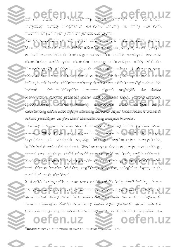 bo’lishi,   ularda   bozor   islohotlarining   amalga   oshirilishi   bilan   izohla-nadi.
Dunyodagi   bunday   o’zgarishlar   xavfsizlik,   umumiy   va   milliy   xavf-sizlik
muammolariga bo’lgan ye’tiborni yanada kuchaytirdi.
Xavfsizlik   tushunchasi   ko’p   qirrali   bo’lib,   turlicha   ma’noda   talqin   yetiladi.
Masalan,   professor   S.Otamuratov:   «Xavfsizlik   degan da,   voqyea,   hodisa,   jarayon
va   turli   munosabatlarda   kechadigan   ustuvorl ikka   intilish   amaliyoti   davomida
«kuch li»ning   «zaif»   yoki   «kuchsiz»   tomonga   o’tkaz adigan   sal biy   ta’siridan
himoyalanganlik   salohiyatini   tushunish   mumkin » 4
,   p rofessor   R.   Samarov   yesa:
«Xavfsizlik   —   an iq   obektning   (ichki   va   tashqi   jihatdan)   h imoyalanganli k   holati
bo’lib, bunda barcha tah likalar me’yoriy  darajalardan oshib ketmasligi tu shunilishi
lozim» 5
,   -   deb   ta’kidlaydilar.   Umuman   olganda   xavfsizlik     bu–   butun
insoniyatning   normal   yashashi   uchun   xavf   soladigan   tabiiy,   ijtimoiy-iqtisodiy,
siyosiy-huquqiy,   ma’naviy-madaniy   ahamiyatga   molik   bo’lgan   xavf-
xatarlarning oldini olish tufayli ularning barqaror hayot kechirishini ta’minlash
uchun  yaratilgan  xavfsiz shart-sharoitlarning muayan tizimidir.
  Bunday   misollarni   ko’plab   keltirish   mumkin.   Shunday   bo’lishiga   qaramasdan
ularda   umumiy   g’oya   ham   mavjud   bo’lib,   bunga   ko’ra   xavfsizlik   insoniyat
hayotining   turli   sohalarida   vujudga   keladigan   xavf-xatardan   himoyalanish,
kafolatlanish ma’nosini anglatadi. Xavf-xatar yesa davlat va jamiyat rivojlanishiga,
normal  amal  qilishiga  tahdid soluvchi  potensial  yoki  real  kuch, omil  hisoblanadi.
Xavf-xatar namoyon bo’lishining keskin shakllariga tabiiy, ijtimoiy kataklizmalar,
portlashlar   va   larzalar,   krizislar,   tangliklar,  revolyusiya,   qo’zg’olon,   isyon,   urush,
qurolli to’qnashuvlar kiradi.
2 .   Xavfsizlikning   toifa,   tur   va   shakllari. Xavfsizlik   ko’p   qirrali   bo’lib,   u   butun
insoniyat,   davlat   yoki   iqtiso diy   tizimning   normal   faoliyat   yuritishi,   rivojlanishi
uchun noxush   salbiy, zararli ta’sirlardan, xavf-xatarlardan saqlanish, himoyalanish
holatini   ifodalaydi.   Xavfsizlik   umumiy   tarzda   ziyon   yetkazish   uchun   potensial
sharoitlarning yo’qligini, saklanishlik, himoyalanish va ishonch lilikni anglatadi. Bu
5 4
Samarov R . Xavfsizlikning metodologik asoslari.- T.: Akademiya,2010. – B.74. 