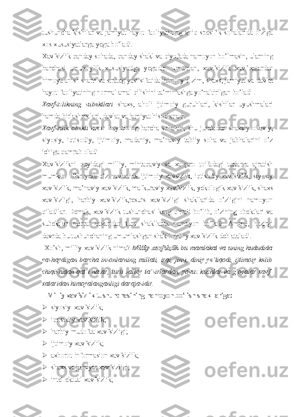 tushuncha   kishilar   va   jamiyat   hayot   faoliyatining   aniq   spesifik   sohalarida   o’ziga
xos xususiyatlarga yega bo’ladi.
Xavfsizlik qanday sohada, qanday shakl va qiyofada namoyon bo’lmasin,  ularning
barchasi   umumiylik   xususiyatiga   yegadir.   Umuman,   xavfsizlik   xavf-xatardan
himoyalanish sharti va strategiyasi sifatida ijtimoiy ti- zim, shaxs, jamiyat va davlat
hayot-faoliyatining normal amal qilishini  ta’minlashga yo’naltirilgan bo’ladi 1
.
Xavfsizlikning   subektlari   shaxs,   aholi   ijtimoiy   guruhlari,   kishilar   uyushmalari
hamda birlashmalari, davlat va jamiyat hisoblanadi.
Xavfsizlik   obekti   inson   hayotining   barcha   sohalari,   shu   jumladan   shaxsiy-oilaviy,
siyosiy,   iqtisodiy,   ijtimoiy,   madaniy,   ma’naviy   tabiiy   soha   va   jabhalarini   o’z
ichiga qamrab oladi 
Xavfsizlikni   quyidagi   milliy,   mintaqaviy   va   xalqaro   toifadagi   turlarga   ajratish
mumkin.   Ular   yesa   o’z   navbatida   ijtimoiy   xavsizlik,   iqtisodiy   xavfsizlik,   siyosiy
xavfsizlik, ma’naviy xavfsizlik, mafkuraviy xavfsizlik, yekologik xavfsizlik, shaxs
xavfsizligi,   harbiy   xavfsizlik,resurs   xavfsizligi   shakllarida   o’zligini   namoyon
qiladilar. Demak,  xavfsizlik  tushunchasi  keng qirrali  bo’lib, o’zining obektlari  va
subektlari   nuqtai   nazaridan   turli   shakllarda   namoyon   bo’ladi.   Ammo,   hozirgi
davrda bu tushunchaning umumlashgan shakli milliy xavfsizlik deb ataladi.
  Xo’sh, milliy xavfsizlik nima?   Milliy   xavfsizlik   bu mamlakat va uning hududida
yashaydigan barcha insonlarning millati, irqi, jinsi, diniy ye’tiqodi, ijtimoiy kelib
chiqishidan qat’i nazar, turli   salbiy ta’sirlardan,   yovuz kuchlar va g’oyalar xavf-
xataridan himoyalanganligi darajasidir.  
   Milliy xavfsizlik tushunchasining namoyon bo’lish shakllariga:
 siyosiy  xavfsizlik;
 iqtisodiy xavfsizlik;
 harbiy-mudofaa xavfsizligi;
 ijtimoiy xavfsizlik;
 axborot-informasion xavfsizlik;
 shaxs va jamiyat xavfsizligi;
 intellektual xavfsizlik; 