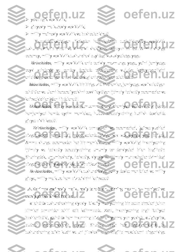  yekologik xavfsizlik;
 g’oyaviy-mafkuraviy xavfsizlik;
 milliy-ma’naviy xavfsizlik va boshqalar kiradi.
      Yuqorida   keltirilgan   fikrlardan   ham   ko’rinib   turibdiki,milliy   xavfsizlik
tushunchasi   ko’p   qirrali   va   xilma-xil   shakllarda   namoyon   bo’ladi.   Ammo   shunga
qaramay, milliy  xavfsizlik tushunchasi quyidagi xususiyatlarga yega.
      Birinchidan,   milliy   xavfsizlik   aniq   tarixiy   mazmunga   yega,   ya’ni   jamiyatga
qaysi   sohalarda   va   qanday   darajada   tahdidlarning   vujudga   ke- tayotganligini
aniqlashga qaratilgan aniq holatlardagi aniq tahlillar ni talab qiladi.
    Ikkinchidan , milliy xavfsizlik bir-biriga zid o’lchamlar, jamiyatga xavf soladigan
tahdidlar va ularni bartaraf yetishni tavsiflaydigan  ijtimoiy-iqtisodiy parametrlar va
ko’rsatkichlar bilan ifodalanadi.
    Uchinchidan,   milliy   xavfsizlik   muammosining   ahamiyati   va   keskin ligi   jahon
hamjamiyati   hamda   ayrim   mamlakat,   hudud   taraqqiyotining   burilish   davrlarida
g’oyat o’sib ketadi.
      To’rtinchidan ,   milliy   xavfsizlik   tomoyillari   va   parametrlari,   ko’rsat- yuchlari
o’zgaruvchan   hamda   turli   mamlakatlarda   o’ziga   xos   xususiyatga   yega   bo’ladi.
Ammo   shunga   qaramasdan   har   bir   mamlakatning   milliy   xavfsizligi   insoniyatning
ijtimoiy   va   iqtisodiy   taraqqiyotining   umumiy   ten- densiyalari   bilan   bog’liqdir.
Shuningdek,   umumbashariy,   iqtisodiy,   siyosiy   va   ijtimoiy   munosabatlar   tizimidagi
o’zgarishlar milliy xavfsiz ikka ta’sir o’tkazib turadi.
      Beshinchidan , milliy xavfsizlik tushunchasiga milliy davlat manfa ilari va milliy
g’oya, milliy mafkura ham o’z ta’sirini ko’rsatadi
I.A.Karimov ma’naviy-mafkuraviy tahdidlar,ularning mazmun – mohiyati va
asosiy yo’nalishlari haqida
      «Tahdid» tushunchasining siyosiy-falsafiy mohiya tining bir  qator qirralari jahon
olimlari   tomonidan   tahlil   etib   kelinmoqda.   Zero,   insoniyatning   ongli   faoliyati
boshlanibdiki, «tahdid» ham inson ning   o’zi   bilan   yonma-yon   yashab,   «ulg’ayib»,
qudratli   kuchga   aylanib   kelyapti.   Shuning   uchun   ham   bugungi   kun da   bu
tushunchaning   ta’sir   kuchi   va   uni   jilovlash   bi lan   bog’liq   masalalarni   o’rganishga 