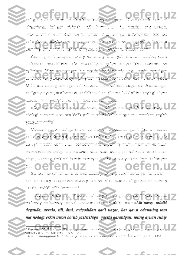 bo’lgan   qiziqish   barcha   mintaqalarda   kuchayib   boryapti.   O’zbekistonda   ham   uni
o’rganishga   bo’lgan   qiziqish   ortib   bormoqda.   Bu   borada,   eng   avvalo,
Prezidentimiz   Islom   Kari mov   tomonidan   e’lon   qilingan   «O’zbekiston   XXI   asr
bo’sag’asida:   xavfsizlikka   tahdid,   barqarorlik   shart lari   va   taraqqiyot   kafolatlari»
asarining umumme todologik ahamiyatga ega bo’lganini ta’kiddash lozim.
Asarning   metodologik,   nazariy   va   amaliy   ahamiyati   shundan   iboratki,   sobiq
ittifoqsosh   respublika lar   o’z   mustaqilligini   qo’lga   kiritganliklari   quvonchi   va
eyforiyasi   bilan   yashayotgan   bir   paytda   Preziden timiz   unga   qarshi   qaratilgan
tahdidlarning   yuzaga   kelayotganligidan   nafaqat   O’zbekiston   xalqini,   shu ningdek,
MDH xalqlarining ham ogoh bo’lishi zarur- ligini ko’rsatib bergan edi. Asarda ilgari
surilgan  g’oyalar, xavf-xatar va tahdidlar u e’lon qilingan 1997  yildan keyingi o’tgan
davrda o’zining to’g’ri ekanli gini tasdiqlab kelmoqda.
«Eng   murakkab   savollardan   biri   shuki,   —   deb   ogoh lantirgan   Prezidentimiz,   —
bizdagi   barqarorlik   va   xavfsizlik   yo’lida   tahdid   bo’lib   turgan   muammolarni   anglab
yetayapmizmi?» 6
Mustaqilligimizni qo’lga kiritish qanchalik mu rakkab bo’lgan bo’lsa, uni saqlab
qolish va mustahkam lash undanda murakkab ekanligi taraqqiyotimiz ja rayonida o’z
tasdig’ini topib kelmoqda.   Prezidentimiz tahdidlarning ma’no-mazmuni va   butun
mamlakatni   halokatga   olib   keluvchi   katta   kuch   ekanligini   ko’rsatib   berish   bilan
birga,   ularning   shakllari   hamda   namoyon   bo’lish   xususiyatlarini   ham   ko’rsatgan
edi.
Xullas, mazkur fundamental asar taraqqiyotimizga qarshi qaratilgan tahdidlarni
har   bir   tarixiy   bosqichdagi   xususiyatlari   va   ta’sir   kuchini   o’rganish ning   nazariy
asosini tashkil qilib kelmoqda 7
.
  I.A.Karimov   o’zining   “Yuksak   ma’naviyat   –   yengilmas   kuch”   nomli   asarida
ma’naviy-mafkuraviy   tahdid   tushunchalariga   to’xtalar   ekan :« Ma’naviy   tahdid
deganda,   avvalo,   tili,   dini,   e’tiqodidan   qat’i   nazar,   har   qaysi   odamning   tom
ma’nodagi erkin inson bo’lib yashashiga     qarshi qaratilgan, uning aynan ruhiy
6
  Каримов   И.А.   Ўзбекистон   XXI   аср   бўсағасида:   хавфсизликка   таҳдид,барқарорлик   шартлари   ва   тараққиёт
кафолатлари. – Т.: Ўзбекистон,1997. – Б.4.
7
 Қаранг :  Отамуратов С.   Глобаллашув ва миллий-маънавий хавфсизлик. Т.: Ўзбекистон, 2013. -  Б.256. 