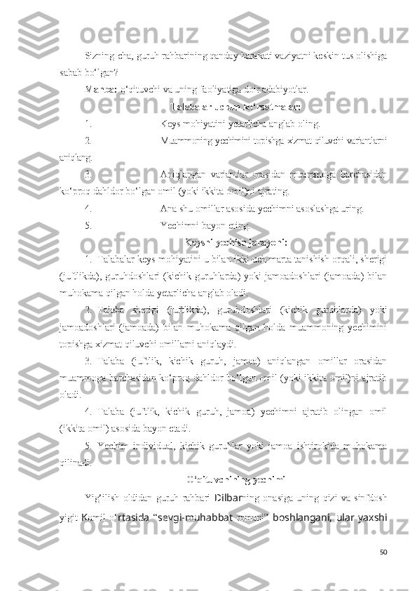 Sizning-cha, guruh rahbarining qanday harakati vaziyatni keskin tus olishiga
sabab bo‘lgan?
Manba:  o‘qituvchi va uning faoliyatiga doir adabiyotlar.
Talabalar uchun ko‘rsatmalar:
1. Keys mohiyatini yetarlicha anglab oling.
2. Muammoning yechimini topishga xizmat qiluvchi variantlarni
aniqlang.
3. Aniqlangan   variantlar   orasidan   muammoga   barchasidan
ko‘proq dahldor bo‘lgan omil (yoki ikkita omil)ni ajrating.
4. Ana shu omillar asosida yechimni asoslashga uring.
5. Yechimni bayon eting.
Keysni yechish jarayoni:
1. Talabalar keys mohiyatini u bilan ikki-uch marta tanishish orqali, sherigi
(juftlikda),   guruhdoshlari   (kichik   guruhlarda)   yoki   jamoadoshlari   (jamoada)   bilan
muhokama qilgan holda yetarlicha anglab oladi.
2. Talaba   sherigi   (juftlikda),   guruhdoshlari   (kichik   guruhlarda)   yoki
jamoadoshlari   (jamoada)   bilan   muhokama   qilgan   holda   muammoning   yechimini
topishga xizmat qiluvchi omillarni aniqlaydi.
3. Talaba   (juftlik,   kichik   guruh,   jamoa)   aniqlangan   omillar   orasidan
muammoga barchasidan ko‘proq dahldor bo‘lgan omil (yoki ikkita omil)ni ajratib
oladi.
4. Talaba   (juftlik,   kichik   guruh,   jamoa)   yechimni   ajratib   olingan   omil
(ikkita omil) asosida bayon etadi.
5. Yechim   individual,   kichik   guruhlar   yoki   jamoa   ishtirokida   muhokama
qilinadi.
O‘qituvchining yechimi
Yig‘ilish   oldidan   guruh   rahbari   Dilbar ning   onasiga   uning   qizi   va   sinfdosh
yigit   K omil   o‘ rtasida   “ sevgi-muhabbat   romani”   boshlangani,   ular   yaxshi
50 