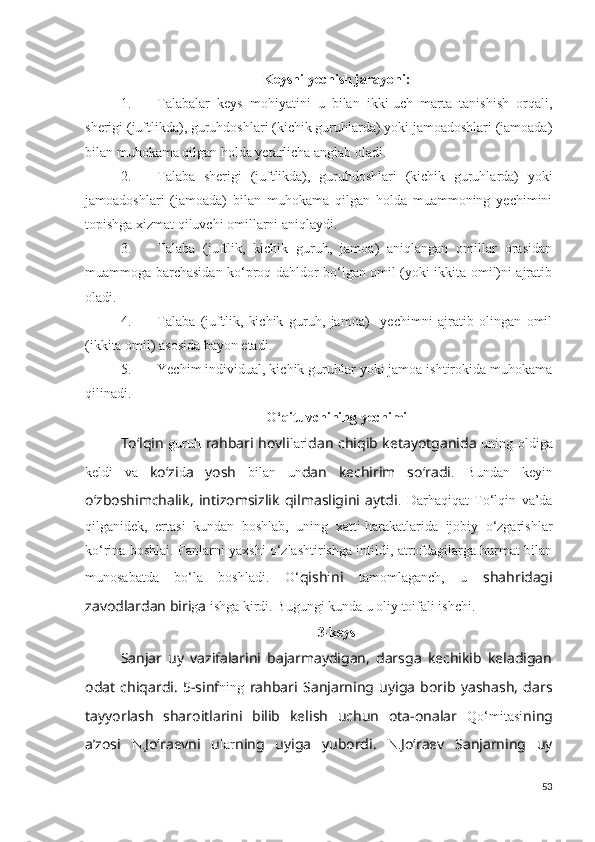 Keysni yechish jarayoni:
1. Talabalar   keys   mohiyatini   u   bilan   ikki-uch   marta   tanishish   orqali,
sherigi (juftlikda), guruhdoshlari (kichik guruhlarda) yoki jamoadoshlari (jamoada)
bilan muhokama qilgan holda yetarlicha anglab oladi.
2. Talaba   sherigi   (juftlikda),   guruhdoshlari   (kichik   guruhlarda)   yoki
jamoadoshlari   (jamoada)   bilan   muhokama   qilgan   holda   muammoning   yechimini
topishga xizmat qiluvchi omillarni aniqlaydi.
3. Talaba   (juftlik,   kichik   guruh,   jamoa)   aniqlangan   omillar   orasidan
muammoga barchasidan ko‘proq dahldor bo‘lgan omil (yoki ikkita omil)ni ajratib
oladi.
4. Talaba   (juftlik,   kichik   guruh,   jamoa)     yechimni   ajratib   olingan   omil
(ikkita omil) asosida bayon etadi.
5. Yechim individual, kichik guruhlar yoki jamoa ishtirokida muhokama
qilinadi.
O‘qituvchining yechimi
To‘lqin   guruh   rahbari hovli lari dan chiqib ketayotganida   uning oldiga
keldi   va   ko‘zi d a   yosh   bilan   un dan   kechirim   so‘radi .   Bundan   keyin
o‘zboshimchalik,   intizomsizlik   qilmasligini   aytdi .   Darhaqiqat   To‘lqin   va’da
qilganidek,   ertasi   kundan   boshlab,   uning   xatti-harakatlarida   ijobiy   o‘zgarishlar
ko‘rina boshlai. Fanlarni yaxshi o‘zlashtirishga intildi, atrofdagilarga hurmat bilan
munosabatda   bo‘la   boshladi.   O‘ qish i ni   tamomlaganch,   u   shahridagi
zavodlardan biri g a  ishga kirdi. Bugungi kunda u oliy toifali ishchi. 
3-keys
Sanjar   uy   vazifalarini   bajarmaydigan,   darsga   kechikib   keladigan
odat   chiqardi.   5-sinf ning   rahbari   Sanjarning   uyiga   borib   yashash,   dars
tayyorlash   sharoitlarini   bilib   kelish   uchun   ota-onalar   Qo‘mitasi ning
a’zosi   N. Jo‘raevni   u lar ning   uyiga   yubordi.   N. Jo‘raev   Sanjarning   uy
53 