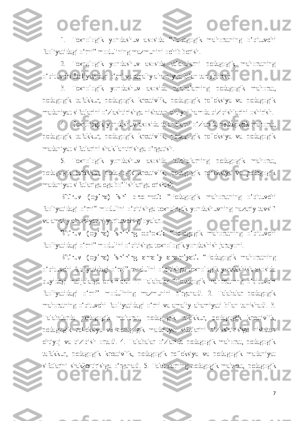 1. Texnologik   yondashuv   asosida   “Pedagogik   mahoratning   o‘qituvchi
faoliyatidagi o‘rni” modulining mazmunini ochib berish.
2. Texnologik   yondashuv   asosida   talabalarni   pedagogik   mahoratning
o‘qituvchi faoliyatidagi o‘rni va amaliy ahamiyati bilan tanishtirish.
3. Texnologik   yondashuv   asosida   talabalarning   pedagogik   mahorat,
pedagogik   tafakkur,   pedagogik   kreativlik,   pedagogik   refleksiya   va   pedagogik
madaniyat sifatlarini o‘zlashtirishga nisbatan ehtiyoj hamda qiziqishlarini oshirish.
4. Texnologik yondashuv asosida talabalarni o‘zlarida pedagogik mahorat,
pedagogik   tafakkur,   pedagogik   kreativlik,   pedagogik   refleksiya   va   pedagogik
madaniyat sifatlarini shakllantirishga o‘rgatish.
5. Texnologik   yondashuv   asosida   talabalarning   pedagogik   mahorat,
pedagogik   tafakkur,   pedagogik   kreativlik,   pedagogik   refleksiya   va   pedagogik
madaniyat sifatlariga ega bo‘lishlariga erishish.
Bitiruv   (loyiha)   ishi   predmeti:   “Pedagogik   mahoratning   o‘qituvchi
faoliyatidagi   o‘rni”   modulini   o‘qitishga   texnologik   yondashuvning   nazariy  tavsifi
va amaliy ahamiyatini yorituvchi g‘oyalar.
Bitiruv   (loyiha)   ishining   ob’ekti:   “Pedagogik   mahoratning   o‘qituvchi
faoliyatidagi o‘rni” modulini o‘qitishga texnologik yondashish jarayoni.
Bitiruv   (loyiha)   ishining   amaliy   ahamiyati.   “Pedagogik   mahoratning
o‘qituvchi  faoliyatidagi   o‘rni”  modulini   o‘qitishga   texnologik  yondashish   asosida
quyidagi   natijalarga   erishiladi:   1.   Talabalar   “Pedagogik   mahoratning   o‘qituvchi
faoliyatidagi   o‘rni”   modulining   mazmunini   o‘rganadi.   2.   Talabalar   pedagogik
mahoratning o‘qituvchi   faoliyatidagi   o‘rni   va   amaliy   ahamiyati   bilan   tanishadi.   3.
Talabalarda   pedagogik   mahorat,   pedagogik   tafakkur,   pedagogik   kreativlik,
pedagogik   refleksiya   va   pedagogik   madaniyat   sifatlarini   o‘zlashtirishga   nisbatan
ehtiyoj   va   qiziqish   ortadi.   4.   Talabalar   o‘zlarida   pedagogik   mahorat,   pedagogik
tafakkur,   pedagogik   kreativlik,   pedagogik   refleksiya   va   pedagogik   madaniyat
sifatlarini   shakllantirishga   o‘rganadi.   5.   Talabalarning   pedagogik   mahorat,   pedagogik
7 