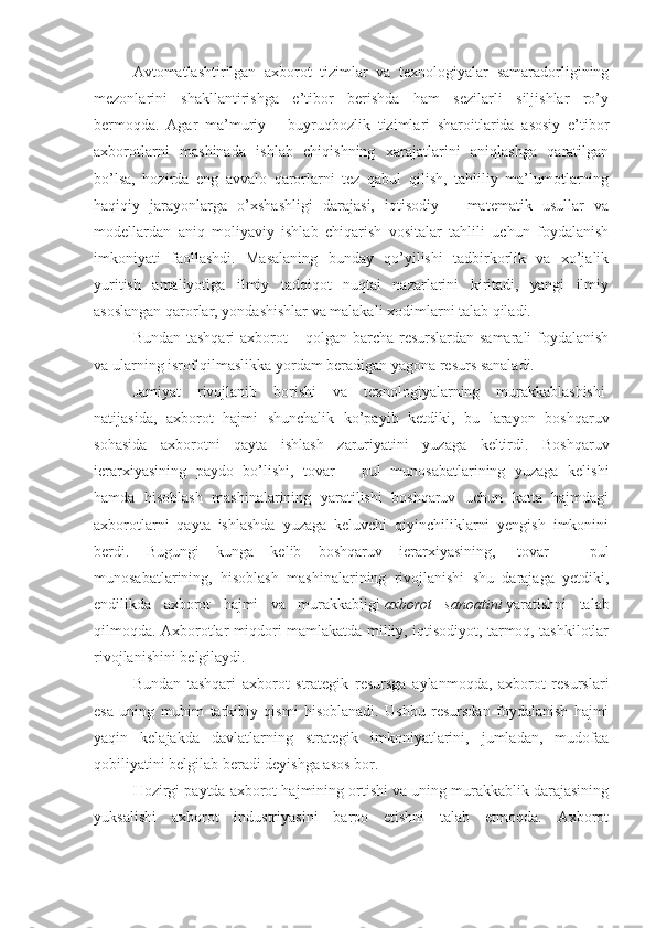 Avtomatlashtirilgan   axborot   tizimlar   va   texnologiyalar   samaradorligining
mezonlarini   shakllantirishga   e’tibor   berishda   ham   sezilarli   siljishlar   ro’y
bermoqda.   Agar   ma’muriy   –   buyruqbozlik   tizimlari   sharoitlarida   asosiy   e’tibor
axborotlarni   mashinada   ishlab   chiqishning   xarajatlarini   aniqlashga   qaratilgan
bo’lsa,   hozirda   eng   avvalo   qarorlarni   tez   qabul   qilish,   tahliliy   ma’lumotlarning
haqiqiy   jarayonlarga   o’xshashligi   darajasi,   iqtisodiy   –   matematik   usullar   va
modellardan   aniq   moliyaviy   ishlab   chiqarish   vositalar   tahlili   uchun   foydalanish
imkoniyati   faollashdi.   Masalaning   bunday   qo’yilishi   tadbirkorlik   va   xo’jalik
yuritish   amaliyotiga   ilmiy   tadqiqot   nuqtai   nazarlarini   kiritadi,   yangi   ilmiy
asoslangan qarorlar, yondashishlar va malakali xodimlarni talab qiladi.
Bundan tashqari axborot – qolgan barcha resurslardan samarali foydalanish
va ularning isrof qilmaslikka yordam beradigan yagona resurs sanaladi.
Jamiyat   rivojlanib   borishi   va   texnologiyalarning   murakkablashishi  
natijasida,   axborot   hajmi   shunchalik   ko’payib   ketdiki,   bu   larayon   boshqaruv
sohasida   axborotni   qayta   ishlash   zaruriyatini   yuzaga   keltirdi.   Boshqaruv
ierarxiyasining   paydo   bo’lishi,   tovar   –   pul   munosabatlarining   yuzaga   kelishi
hamda   hisoblash   mashinalarining   yaratilishi   boshqaruv   uchun   katta   hajmdagi
axborotlarni   qayta   ishlashda   yuzaga   keluvchi   qiyinchiliklarni   yengish   imkonini
berdi.   Bugungi   kunga   kelib   boshqaruv   ierarxiyasining,     tovar   –   pul
munosabatlarining,   hisoblash   mashinalarining   rivojlanishi   shu   darajaga   yetdiki,
endilikda   axborot   hajmi   va   murakkabligi   axborot   sanoatini   yaratishni   talab
qilmoqda. Axborotlar miqdori mamlakatda milliy, iqtisodiyot, tarmoq, tashkilotlar
rivojlanishini belgilaydi.
Bundan   tashqari   axborot   strategik   resursga   aylanmoqda,   axborot   resurslari
esa   uning   muhim   tarkibiy   qismi   hisoblanadi.   Ushbu   resursdan   foydalanish   hajmi
yaqin   kelajakda   davlatlarning   strategik   imkoniyatlarini,   jumladan,   mudofaa
qobiliyatini belgilab beradi deyishga asos bor.
Hozirgi paytda axborot hajmining ortishi va uning murakkablik darajasining
yuksalishi   axborot   industriyasini   barpo   etishni   talab   etmoqda.   Axborot 