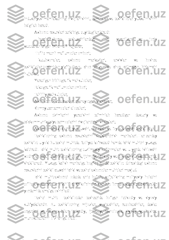 industriyasi   mamlakatning   rivojlanishi ni ,   tarmoqlar   va   tashkilotlar   yuksalinishini
belgilab beradi.
Axborot   resurslari   tarkibiga   quyidagilar kiradi:
        barcha   axborot   tashuvchilardagi   oldin   yaratilgan   va   joriy
vaqtda   tanlangan   birlamchi hujjatlar;
  To’liq matnli ma’lumotlar ombori;
        kutubxonalar,   axborot   markazlari,   arxivlar   va   boshqa
tashkilotlar   tomonidan   yig’iladigan,   chop   etilgan   va   chop   etilmagan   birlamchi
hujjatlar;
Yaratilgan bibliografik mahsulotlar;
Faktografik ma’lumotlar ombori;
Tahliliy mahsulotlar;
Axborot bozorida taqdim qilinayotgan xizmatlar;
Kompyuter tarmoqlari aloqalari;
Axborot   tizimlarini   yaratishni   ta’minlab   beradigan   dasturiy   va
telekommunikatsiya tarmoqlarini rivojlantirish vositalari;
Axborot mahsulotlarini   yaratuvchi, saqlovchi va foydalanuvchi tashkilotlar.
Tashkilotning   axborot   resurslarini   shakllantirish   manbalari.   Har   qanday
tashkilot u yoki bu tashqi muhitda faoliyat ko’rsatadi hamda ichki muhitni yuzaga
keltiradi.   Ichki   muhit   tashkilotning   tuzilmaviy   bo’linmalari   va   u   yerda   ishlovchi
xodimlar orqali ularning texnologik, ijtimoiy, iqtisodiy va boshqa munosabatlarida
shakllanadi.   Yuzaga   kelish   manbaiga   bog’liq   holda   tashkilot   doirasidagi   axborot
resurslarini tashkil etuvchi ichki va tashqi axborotlar muhitlari mavjud.
Ichki   muhit   axboroti   odatda   aniq   bo’lib,   xo’jalikning   moliyaviy   holatini
to’liq  aks   ettiradi.  Uni  tahlil  etish   ko’pincha   standart   formallashgan   protseduralar
yordamida amalga oshiriladi.
Tashqi   muhit   –   tashkilotdan   tashqarida   bo’lgan   iqtisodiy   va   siyosiy
sub’yektlardir.   Bu   tashkilotning   mijozlar,   vositachilar,   raqobatchilar,   davlat
organlari   va   hakozo   bilan   iqtisodiy,   ijtimoiy,   texnologik,   siyosiy   va   boshqa
munosabatlarini o’z ichiga oladi. 