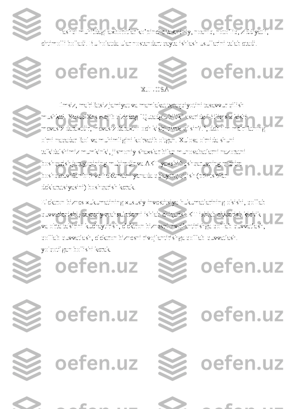 Tashqi muhitdagi axborotlar ko’pincha taxminiy, noaniq, noto’liq, ziddiyatli,
ehtimolli bo'ladi. Bu holatda ular nostandart qayta ishlash usullarini talab etadi.
XULOSA
Ilmsiz, ma'rifatsiz jamiyat va mamlakat taraqqiyotini tasavvur qilish 
mushkul.   Yusuf Xos Hojib o'zining "Qutadg'u bilik" asarida "Bilimsiz kishi 
mevasiz daraxtdir, mevasiz daraxtni och kishi nima qilsin?!", deb ilm-ma'rifatning 
o'rni naqadar faol va muhimligini ko'rsatib o'tgan.   Xulosa o'rnida shuni 
ta'kidalshimiz mumkinki, jismoniy shaxslar bilan munosabatlarni nazoratni 
boshqarish jarayonining muhimdir va AKT yaxshi boshqaruvning muhim 
boshqaruvidan biri va hukumatni yanada qulayroq qilish (printsiplar 
deklaratsiyasini) boshqarish kerak.
Elektron biznes xukumatining xususiy investitsiya hukumatlarining o'sishi, qo'llab-
quvvatlanishi, dasturiy mahsulotlarni ishlab chiqarish KT ishlab chiqarish kichik 
va o'rta ta'sirini kuchaytirish, elektron biznesni rivojlantirishga qo'llab-quvvatlash, 
qo'llab-quvvatlash, elektron biznesni rivojlantirishga qo'llab-quvvatlash. 
yo'qotilgan bo'lishi kerak. 