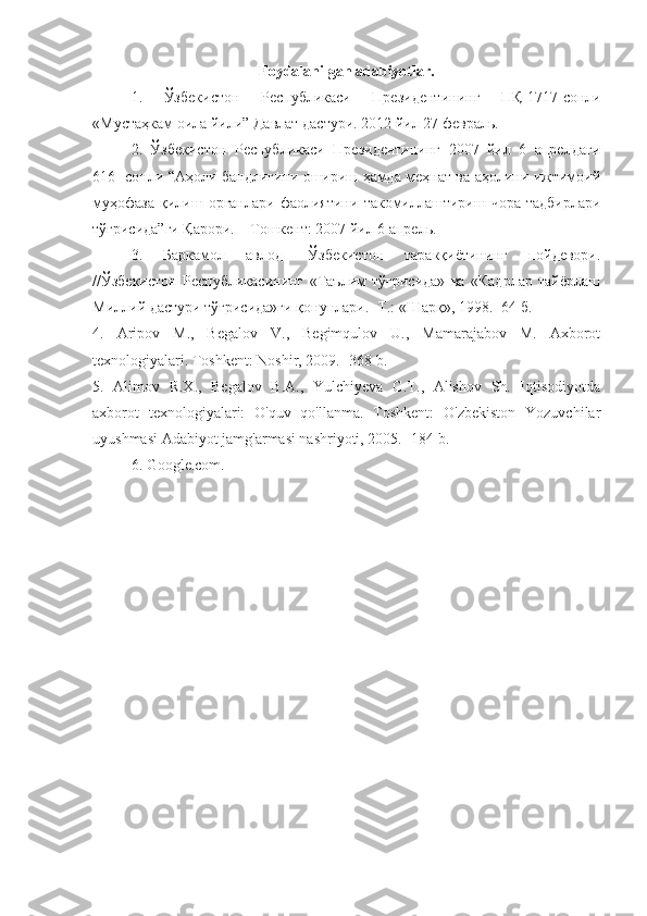 Foydalanilgan adabiyotlar.
1.   Ўзбекистон   Республикаси   Президентининг   ПҚ -1717- сонли
« Мустаҳкам   оила   йили ”  Давлат   дастури .  2012 йил 27 февраль. 
2.   Ўзбекистон   Республикаси   Президентининг   2007   йил   6   апрелдаги
616- сонли “Аҳоли бандлигини ошириш ҳамда меҳнат ва аҳолини ижтимоий
муҳофаза   қилиш  органлари   фаолиятини   такомиллаштириш   чора-тадбирлари
тўғрисида”ги Қарори. – Тошкент: 2007 йил 6 апрель. 
3.   Баркамол   авлод   -Ўзбекистон   таракқиётининг   пойдевори.
//Ўзбекистон   Республикасининг   «Таълим   тўғрисида»   ва   «Кадрлар   тайёрлаш
Миллий дастури тўғрисида»ги қонунлари. -Т.: «Шарқ», 1998. -64 б.
4.   Aripov   M.,   Begalov   V.,   Begimqulov   U.,   Mamarajabov   M.   Axborot
texnologiyalari. Toshkent: Noshir, 2009. -368 b. 
5.   Alimov   R.X.,   Begalov   B.A.,   Yulchiyeva   G.T.,   Alishov   Sh.   Iqtisodiyotda
axborot   texnologiyalari:   O'quv   qo'llanma.   Toshkent:   O'zbekiston   Yozuvchilar
uyushmasi Adabiyot jamg'armasi nashriyoti, 2005. -184 b. 
6. Google.com. 