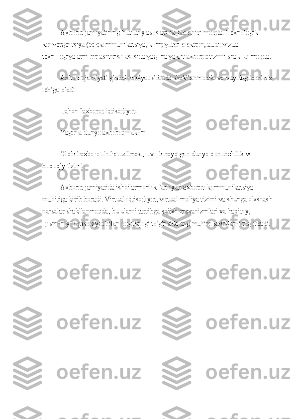 Axborot jamiyatining huquqiy asoslari ishlab chiqilmoqda. Texnologik 
konvergentsiya (telekommunikatsiya, kompyuter-elektron, audiovizual 
texnologiyalarni birlashtirish asosida yagona yaxlit axborot tizimi shakllanmoqda.
Axborot jamiyati global jamiyat sifatida shakllanmoqda va quyidagilarni o'z 
ichiga oladi:
 Jahon "axborot iqtisodiyoti"
Yagona dunyo axborot makoni 
Global axborot infratuzilmasi; rivojlanayotgan dunyo qonunchilik va 
huquqiy tizimi.
Axborot jamiyatida ishbilarmonlik faoliyati axborot-kommunikatsiya 
muhitiga kirib boradi. Virtual iqtisodiyot, virtual moliya tizimi va shunga o'xshash 
narsalar shakllanmoqda, bu ularni tartibga solish mexanizmlari va haqiqiy, 
"jismoniy" iqtisodiyot bilan bog'liqligi to'g'risida eng muhim savollarni tug'diradi. 