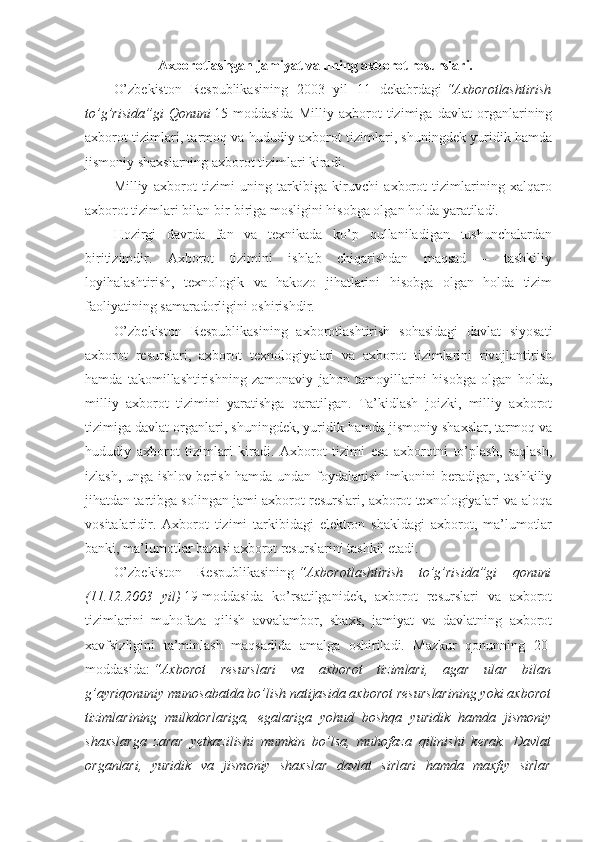 Axborotlashgan jamiyat va uning axborot resurslari.
O’zbekiston   Respublikasining   2003   yil   11   dekabrdagi   “Axborotlashtirish
to’g’risida”gi   Qonuni   15-moddasida   Milliy   axborot   tizimiga   davlat   organlarining
axborot tizimlari, tarmoq va hududiy axborot tizimlari, shuningdek yuridik hamda
jismoniy shaxslarning axborot tizimlari kiradi.
Milliy   axborot   tizimi   uning   tarkibiga   kiruvchi   axborot   tizimlarining   xalqaro
axborot tizimlari bilan bir-biriga mosligini hisobga olgan holda yaratiladi.
Hozirgi   davrda   fan   va   texnikada   ko’p   qullaniladigan   tushunchalardan
biritizimdir.   Axborot   tizimini   ishlab   chiqarishdan   maqsad   –   tashkiliy
loyihalashtirish,   texnologik   va   hakozo   jihatlarini   hisobga   olgan   holda   tizim
faoliyatining samaradorligini oshirishdir.
O’zbekiston   Respublikasining   axborotlashtirish   sohasidagi   davlat   siyosati
axborot   resurslari,   axborot   texnologiyalari   va   axborot   tizimlarini   rivojlantirish
hamda   takomillashtirishning   zamonaviy   jahon   tamoyillarini   hisobga   olgan   holda,
milliy   axborot   tizimini   yaratishga   qaratilgan.   Ta’kidlash   joizki,   milliy   axborot
tizimiga davlat organlari, shuningdek, yuridik hamda jismoniy shaxslar, tarmoq va
hududiy   axborot   tizimlari   kiradi.   Axborot   tizimi   esa   axborotni   to’plash,   saqlash,
izlash, unga ishlov berish hamda undan foydalanish imkonini beradigan, tashkiliy
jihatdan tartibga solingan jami axborot resurslari, axborot texnologiyalari va aloqa
vositalaridir.   Axborot   tizimi   tarkibidagi   elektron   shakldagi   axborot,   ma’lumotlar
banki, ma’lumotlar bazasi axborot resurslarini tashkil etadi.
O’zbekiston   Respublikasining   “Axborotlashtirish   to’g’risida”gi   qonuni
(11.12.2003   yil)   19-moddasida   ko’rsatilganidek,   axborot   resurslari   va   axborot
tizimlarini   muhofaza   qilish   avvalambor,   shaxs,   jamiyat   va   davlatning   axborot
xavfsizligini   ta’minlash   maqsadida   amalga   oshiriladi.   Mazkur   qonunning   20-
moddasida:   “Axborot   resurslari   va   axborot   tizimlari,   agar   ular   bilan
g’ayriqonuniy munosabatda bo’lish natijasida axborot resurslarining yoki axborot
tizimlarining   mulkdorlariga,   egalariga   yohud   boshqa   yuridik   hamda   jismoniy
shaxslarga   zarar   yetkazilishi   mumkin   bo’lsa,   muhofaza   qilinishi   kerak.   Davlat
organlari,   yuridik   va   jismoniy   shaxslar   davlat   sirlari   hamda   maxfiy   sirlar 