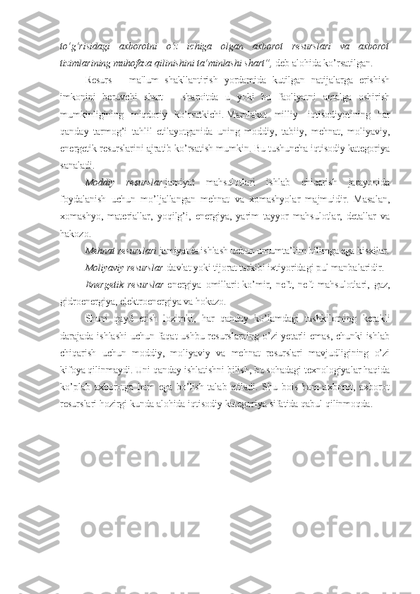 to’g’risidagi   axborotni   o’z   ichiga   olgan   axborot   resurslari   va   axborot
tizimlarining muhofaza qilinishini ta’minlashi shart”,   deb alohida ko’rsatilgan.
Resurs   –   ma'lum   shakllantirish   yordamida   kutilgan   natijalarga   erishish
imkonini   beruvchi   shart   –   sharoitda   u   yoki   bu   faoliyatni   amalga   oshirish
mumkinligining   miqdoriy   ko’rsatkichi.   Mamlakat   milliy     iqtisodiyotining   har
qanday   tarmog’i   tahlil   etilayotganida   uning   moddiy,   tabiiy,   mehnat,   moliyaviy,
energetik resurslarini ajratib ko’rsatish mumkin. Bu tushuncha iqtisodiy kategoriya
sanaladi.
Moddiy   resurslar   jamiyat   mahsulotlari   ishlab   chiqarish   jarayonida
foydalanish   uchun   mo’ljallangan   mehnat   va   xomashyolar   majmuidir.   Masalan,
xomashyo,   materiallar,   yoqilg’i,   energiya,   yarim   tayyor   mahsulotlar,   detallar   va
hakozo.    
Mehnat resurslari   jamiyatda ishlash uchun umumta’lim bilimga ega kisxilar.
Moliyaviy resurslar   davlat yoki tijorat tarkibi ixtiyoridagi pul manbalaridir.
Energetik   resurslar   energiya   omillari :   ko’mir,   neft,   neft   mahsulotlari,   gaz,
gidroenergiya, elektroenergiya va hokazo.
Shuni   qayd   etish   lozimki,   har   qanday   ko’lamdagi   tashkilotning   kerakli
darajada ishlashi  uchun faqat ushbu resurslarning o’zi yetarli emas, chunki ishlab
chiqarish   uchun   moddiy,   moliyaviy   va   mehnat   resurslari   mavjudligining   o’zi
kifoya qilinmaydi. Uni qanday ishlatishni bilish, bu sohadagi texnologiyalar haqida
ko’plab   axborotga   ham   ega   bo’lish   talab   etiladi.   Shu   bois   ham   axborot,   axborot
resurslari hozirgi kunda alohida   iqtisodiy kategoriya   sifatida qabul qilinmoqda. 