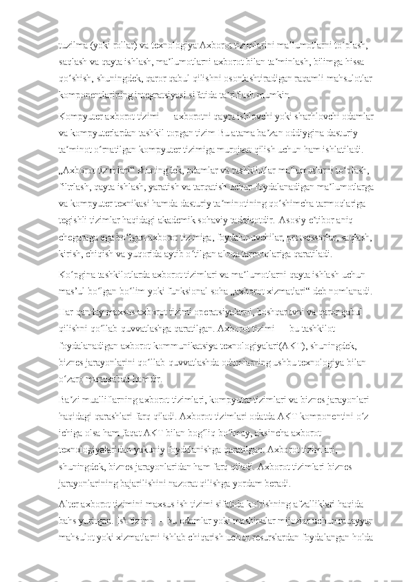 tuzilma (yoki rollar) va texnologiya . 
Axborot tizimlarini ma lumotlarni to plash, ʼ ʻ
saqlash va qayta ishlash, ma lumotlarni axborot bilan ta minlash, bilimga hissa 	
ʼ ʼ
qo shish, shuningdek, qaror qabul qilishni osonlashtiradigan raqamli mahsulotlar 	
ʻ
komponentlarining integratsiyasi sifatida ta riflash mumkin	
ʼ
Kompyuter axborot tizimi   — axborotni qayta ishlovchi yoki sharhlovchi odamlar 
va kompyuterlardan tashkil topgan tizim Bu atama ba zan oddiygina dasturiy 	
ʼ
ta minot o rnatilgan kompyuter tizimiga murojaat qilish uchun ham ishlatiladi.	
ʼ ʻ
„Axborot tizimlari“ shuningdek, odamlar va tashkilotlar ma lumotlarni to plash, 	
ʼ ʻ
filtrlash, qayta ishlash, yaratish va tarqatish uchun foydalanadigan ma lumotlarga 	
ʼ
va kompyuter texnikasi hamda dasturiy ta minotining qo shimcha tarmoqlariga 	
ʼ ʻ
tegishli tizimlar haqidagi akademik sohaviy tadqiqotdir.  
  Asosiy e tibor aniq 	
ʼ
chegaraga ega bo lgan axborot tizimiga, foydalanuvchilar, protsessorlar, saqlash, 	
ʻ
kirish, chiqish va yuqorida aytib o tilgan aloqa tarmoqlariga qaratiladi. 	
ʻ
Ko pgina tashkilotlarda axborot tizimlari va ma lumotlarni qayta ishlash uchun 	
ʻ ʼ
mas’ul bo lgan bo lim yoki funksional soha „axborot xizmatlari“ deb nomlanadi. 	
ʻ ʻ
Har qanday maxsus axborot tizimi operatsiyalarni, boshqaruvni va qaror qabul 
qilishni qo llab-quvvatlashga qaratilgan. Axborot tizimi
ʻ   — bu tashkilot 
foydalanadigan axborot-kommunikatsiya texnologiyalari(AKT), shuningdek, 
biznes jarayonlarini qo llab-quvvatlashda odamlarning ushbu texnologiya bilan 	
ʻ
o zaro munosabati hamdir. 	
ʻ
Ba zi mualliflarning axborot tizimlari, kompyuter tizimlari va biznes jarayonlari 
ʼ
haqidagi qarashlari farq qiladi. Axborot tizimlari odatda AKT komponentini o z 	
ʻ
ichiga olsa ham faqat AKT bilan bog liq bo lmay, aksincha axborot 	
ʻ ʻ
texnologiyalaridan yakuniy foydalanishga qaratilgan. Axborot tizimlari, 
shuningdek, biznes jarayonlaridan ham farq qiladi. Axborot tizimlari biznes 
jarayonlarining bajarilishini nazorat qilishga yordam beradi. 
Alter   axborot tizimini maxsus ish tizimi sifatida ko rishning afzalliklari haqida 	
ʻ
bahs yuritgan. Ish tizimi   — bu odamlar yoki mashinalar mijozlar uchun muayyan 
mahsulot yoki xizmatlarni ishlab chiqarish uchun resurslardan foydalangan holda  