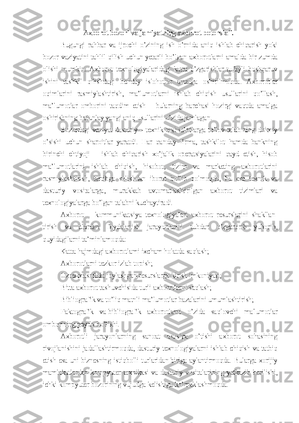 Axborot bozori va jamiyatning axborot potensiali.
Bugungi   rahbar   va   ijrochi   o’zining   ish   o’rnida   aniq   ishlab   chiqarish   yoki
bozor vaziyatini tahlil qilish uchun yetarli bo’lgan axborotlarni amalda bir zumda
olishi   mumkin.   Axborot   texnologiyalaridagi   katta   o’zgarishlar   tufayli   boshqaruv
ishini   tashkil   qilishdagi   bunday   islohotlar   amalga   oshirilmoqda.   Axborotlar
oqimlarini   rasmiylashtirish,   ma’lumotlarni   ishlab   chiqish   usullarini   qo’llash,
ma’lumotlar   omborini   taqdim   etish   –   bularning   barchasi   hozirgi   vaqtda   amalga
oshirishning butunlay yangi aniq usullarini o’zida jamlagan.
Bozordagi vaziyat dasturiy – texnik mahsulotlarga to’lov talabining doimiy
o’sishi   uchun   sharoitlar   yaratdi.   Har   qanday   firma,   tashkilot   hamda   bankning
birinchi   ehtiyoji   –   ishlab   chiqarish   xo’jalik   operatsiyalarini   qayd   etish,   hisob
ma’lumotlarini   ishlab   chiqish,   hisobot,   tizim   va   marketing   axborotlarini
rasmiylashtirish,   tartibga   solishdan   iborat   bo’lib   qolmoqda,   bu   esa   texnik   va
dasturiy   vositalarga,   murakkab   avtomatlashtirilgan   axborot   tizimlari   va
texnologiyalarga bo’lgan talabni kuchaytiradi.
Axborot   –   kommunikatsiya   texnologiyalari   axborot   resurslarini   shakllan -
tirish   va   ulardan   foydalanish   jarayonlarini   tubdan   o’zgartirib   yuborib,
quyidagilarni ta’minlamoqda:
K atta   hajmdagi axborotlami ixcham holatda saqlash;
A xborotlarni tezkor izlab topish;
U zoq masofada joylashgan resurslarga kirish imkoniyati;
B itta axborot tashuvchisida turli axborotlarni saqlash;
B ibliografik va to’liq matnli ma’lumotlar bazalarini umumlashtirish;
F aktografik   va   bibliografik   axborotlarni   o’zida   saqlovchi   ma'lumotlar
omborining paydo bo’lishi.
Axborotli   jarayonlarning   sanoat   asosiga   o’tishi   axborot   sohasining
rivojlanishini  jadallashtirmoqda, dasturiy texnologiyalarni ishlab chiqish va tatbiq
etish  esa  uni   biznesning  istiqbolli  turlaridan   biriga  aylantirmoqda.  Bularga  xorijiy
mamlakatlardan kompyuter texnikasi  va dasturiy vositalarining yetkazib berilishi,
ichki kompyuter bozorining vujudga kelishiga ko’maklashmoqda. 