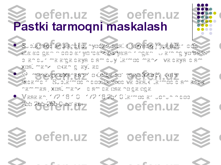 Pastki tarmoqni maskalash

Subtarmoqlar tashqi dunyodan  pastki tarmoq maskalari deb 
ataladigan niqoblar yordamida yashiringan  . Ularning yordami 
bilan qurilmalarga qaysi qism quyi tarmoq manzili va qaysi qismi 
xost manzili ekanligi aytiladi.

IP- manzilga o'xshash 4 oktetga bo'lingan 32 bitli ikkilik 
raqamdir . Subtarmoq niqobi tarmoq va pastki tarmoq qismlarida 
hammasi, xost manzili qismida esa nolga ega.

Masalan, 172.16.1.0 - 172.16.254.0 tarmoqlari uchun niqob 
255.255.255.0 bo'ladi. 