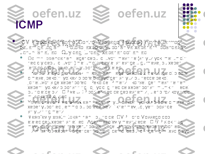   ICMP 

ICMP protokoli (Internet Control Message Protocol) internet tarmog i ʻ
qatlamiga tegishli. Protokol axborot yuborish va xabarlarni boshqarish 
uchun ishlatiladi. Quyidagi turdagi xabarlar qo'llaniladi:

Oqimni boshqarish  - agar qabul qiluvchi mashina (shlyuz yoki ma'lumotni 
haqiqiy qabul qiluvchi) ma'lumotni qayta ishlashga ulgurmasa, bu xabar 
tarmoq orqali paketlarni yuborishni to'xtatadi.

Erib bo'lmaydigan manzilni aniqlash  - agar paket o'z manziliga etib bora 
olmasa, paketni yetkazib bera olmaydigan shlyuz bu haqda paket 
jo'natuvchisiga xabar beradi. Paketda IP manzili ko'rsatilgan mashina ham 
xabarni yetkazib berishning iloji yo'qligi haqida xabar berishi mumkin. Faqat 
bu holatda biz TCP va UDP portlari haqida gaplashamiz, ular biroz keyinroq 
muhokama qilinadi.

Yo'naltiruvchi marshrutlash  - agar shlyuz paketni yetkazib bera olmasa, bu 
xabar yuboriladi, ammo bu borada ba'zi fikrlar mavjud, ya'ni boshqa 
shlyuzning manzili.

Masofaviy xostni tekshirish  - bu holda ICMP Echo Message deb 
ataladigan xabar ishlatiladi. Agar masofaviy mashinada TCP/IP stekining 
mavjudligini tekshirish zarur bo'lsa, unga ushbu turdagi xabar yuboriladi. 
Tizim ushbu xabarni olgandan so'ng, u darhol qabul qilinganligini tasdiqlaydi. 